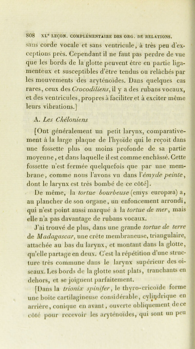 sans corde vocale et sans ventricule, a tres peu de- ceptions pres. Cependant il ne faut pas perdre de vue que les bords de la glotte peuvent etre en partie liga- menteux et susceptibles d’etre tendus ou relaches par les mouvements des arytenoides. Dans quelques cas rares, ceux des Crocodiliens, il y a des rubans vocaux, et des ventricules, propres a faciliter et a exciter meme leurs vibrations.] A. Les Cheloniens [Ont generalement un petit larynx, comparative- ment a la large plaque de l’hyoide qui le recoit dans une fossette plus ou inoins profonde de sa partie raoyenne, et dans laquelle il est comme enchasse. Cette fossette n’est fermee quelquefois que par une mem- brane, comme nous l’avons vu dans Xemyde peinte, dont le larynx est tres bombe de ce cote]. De meme, la tortue bourbeuse (emys europaea) a, au plancher de son organe, un enfoncement arrondi, qui n’est point aussi marque a la tortue de iner, mais elle n’a pas davantage de rubans vocaux. J’ai trouve de plus, dans une grande tortue de terre de Madagascar, une crete membraneuse, triangulaire, attachee au bas du larynx, et montant dans la glotte, qu’elle partage en deux. C’est la repetition d’une struc- ture tres commune dans le larynx superieur des oi- seaux. Ijes bords de la glotte sont plats, tranchants en dehors, et se joignent parfaitement. [Dans la trionix spinifer, le thyro-cricoide forme une boite cartilagineuse considerable, cyljqdrique en nrriere, conique en avant , ouverte obliquoment dece eOte pour recevoir les arytenoides, qui sont un pen
