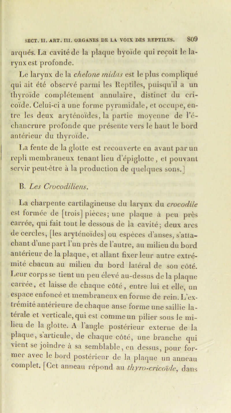 arqu^s. La cavite de la plaque hyoitle qui recoit le la- rynx est profonde. Le larynx de la chelone midns est le plus complique qui ait ete observe parmi les Reptiles, puisqu'il a un thyroide completement annulaire, distinct du cri- coide. Gelui-ei a une forme pyramidale, et occupe, en- tre les deux arytenoides, la partie moycnne de l’e- chancrure profonde que presente vers le baut le bord anterieur du thyroide. La fente de la pjlotte est recouverte en avaut par un repli mernbraneux tenant lieu d’^piglotte , et pouvant servir peut-etre a la production de quelques sons.] B. Les Crucodiliens. La charpente cartilagineuse du larynx du crocodile est formee de [trois] pieces; une plaque a pen pres carree, qui fait tout le tiessous de la cavite; deux arcs de cercles, [les arytenoides] ou especes d’anses, satla- chant d une part Tun pres de 1 autre, au milieu du bord anterieur de la plaque, et allant fixer leur autre extre- mite cbacun au milieu du bord lateral de son cote. Leui corps se tient un pen eleve au-dessus dela plaque carree, et laisse de cbaque c6te, entre lui et elle, un espace enfonce et mernbraneux en forme de rein. L’ex- tiemite anteiieure dechaque anse forme une saillie la- tciale et verticale, qui est commeun pilier sous le mi- lieu de la giolte. A 1 angle posterieur externe de la plaque, sarticule, de cbaque cote, une branche qui \ient se joindre a sa semblable, en dessus, pour for- mer avec le bord posterieur de la plaque un anneau complet. [Get anneau repond an thyro-cricoide, dans