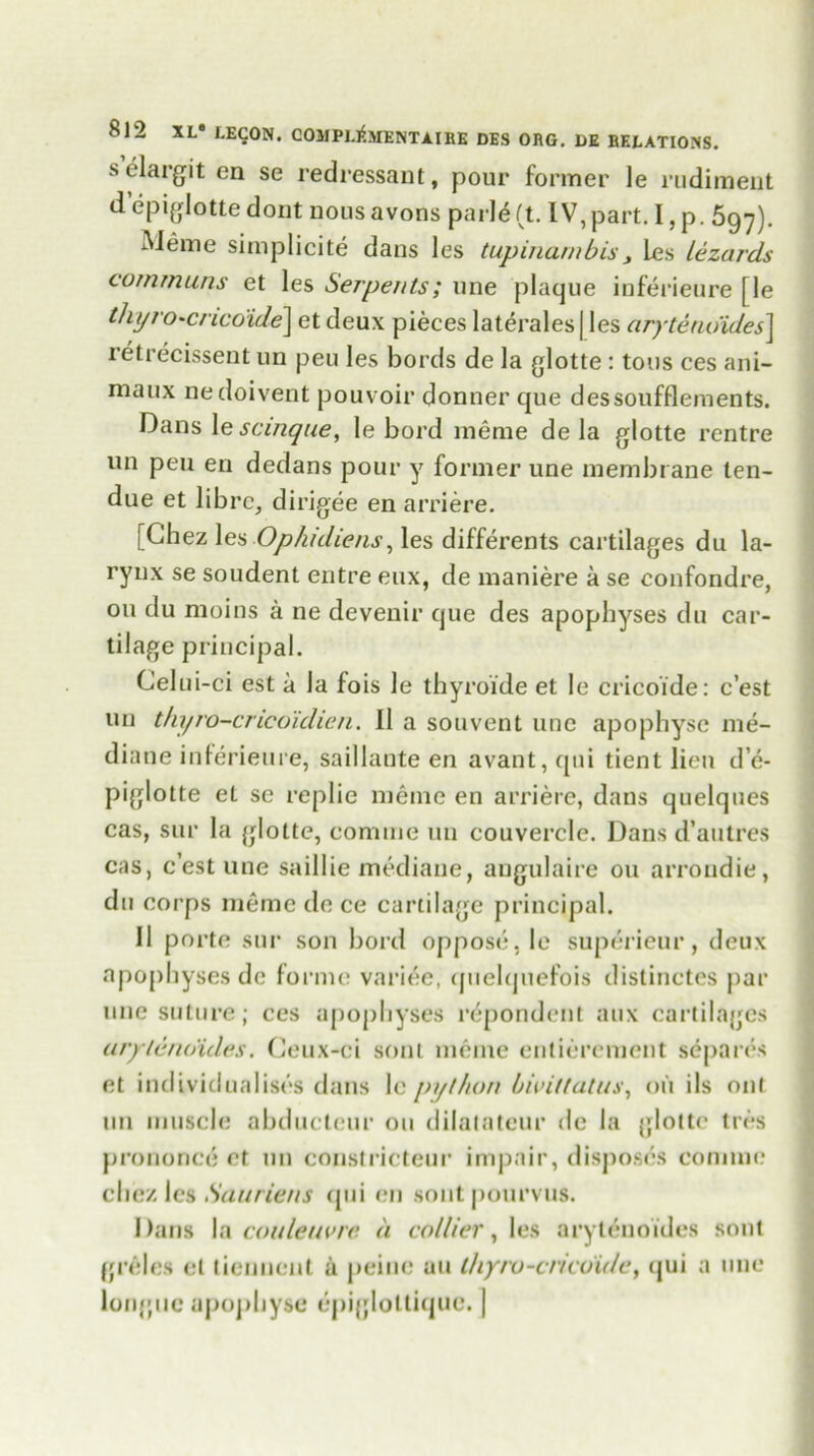 selargit en se redressant, pour former le rudiment d epiglottedont nousavons parleft. IV, part. I,p. 5gy). Meme simplicity dans les tupinarnbis, les lezards communs et les Serpents; une plaque inferieure [le thyrO'Cnco'ide] et deux pieces laterales | les aryteno'ides\ retrecissent un peu les bords de la glotte : tons ces ani- maux nedoivent pouvoir donner que dessoufflements. Dans \e scinque, le bord meme de la glotte rentre un peu en dedans pour y former une membrane ten- due et librc, dirigee en arriere. [Chez les Ophidiens, les differents cartilages du la- rynx se soudent entre eux, de maniere a se confondre, on du moins a ne deveuir que des apophyses du car- tilage principal. Celu i-ci est a la fois le thyroide et le cricoide: c’est un t/iyro-cricoidien. 11 a souvent une apophysc me- diane inlerieure, saillante en avant, qui tient lien d’e- piglotte et se replie meme en arriere, dans quelques cas, sur la glotte, eomme un couverclc. Dans d’autres cas, c’est une saillie mediaue, angulaire ou arrondie, du corps meme de ce cartilage principal. II porte sur son bord oppose, le superieur, deux apophyses de forme variee, quelquefois distinctes par une suture; ces apophyses respondent aux cartilages urylenoides. Ceux-ci sont meme entierement sdparcs et individualises dans le python bwittatus, oil ils out nil muscle abductcur ou dilatateur de la glotte tres prononc^ et un constricteur impair, disposes eomme chez les Sauriens qui en sont pourvus. Dans la couleuvre a collier, les aryteuoides sont grilles el tiennent a peine an t/iyru-cncoide, qui a line longue apophyse epiglottique. |