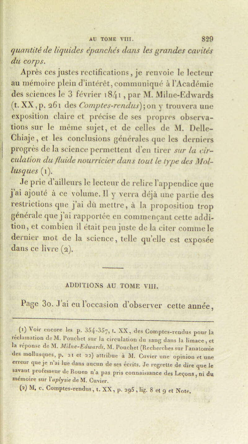 quantity de liquides epanches dans les grandes caches du corps. Apres cesjustes rectifications, je renvoie le lecteur au memoire plein d’interet, communique a l’Academie des sciences le 3 fevrier i84i , par M. Milne-Edwards (t. XX,p. 261 des Comptes-rcndus);on y trouvera une exposition claire et precise de ses propres observa- tions sur le meme sujet, et de celles de M. Delle- Chiaje,et les conclusions generates que les derniers progres de la science permcttenl d’en tirer sur la cir- culation du fluide nourricier dans tout le type des Mol- lusques (1). .le prie d ailleurs le lecteur de relire l’appendice cjue jai ajoute a ce volume. 11 y verra deja une partie des restrictions que j’ai dii mettre, a la proposition trop generate que j’ai rapportee en commeneant cette addi- tion, et combien il eta it pen juste de la citer commele dernier mot de la science, telle quelle est exposee dans ce livre (2). ADDITIONS AU TOME VUI. Page 3o. ,1’ai eu l'occasion d’observer cette annee, \ • (1) Voir encore les p. 354-357, t. XX, des Cotnptes-rendus pour la reclamation de M. Poucliet sur la circulation du sang dans la limace, et la reponse de M. Milne-Edwards. M. Pouchet (Rechercbes sur Ianatomie des mollusques, p. at et aa) attribue a M. Cuvier une opinion et une erreur que je n’ai lue dans aucun de ses ecrits. Je regrette de dire que le savant protesseur de Rouen n’a pas pris connaissance des Lecons, ni du memoire sur Yaplysie de M. Cuvier. (2) M, c. Comptes-rendus, t. XX, p. aq5 , lig. 8 et 9 et Note.