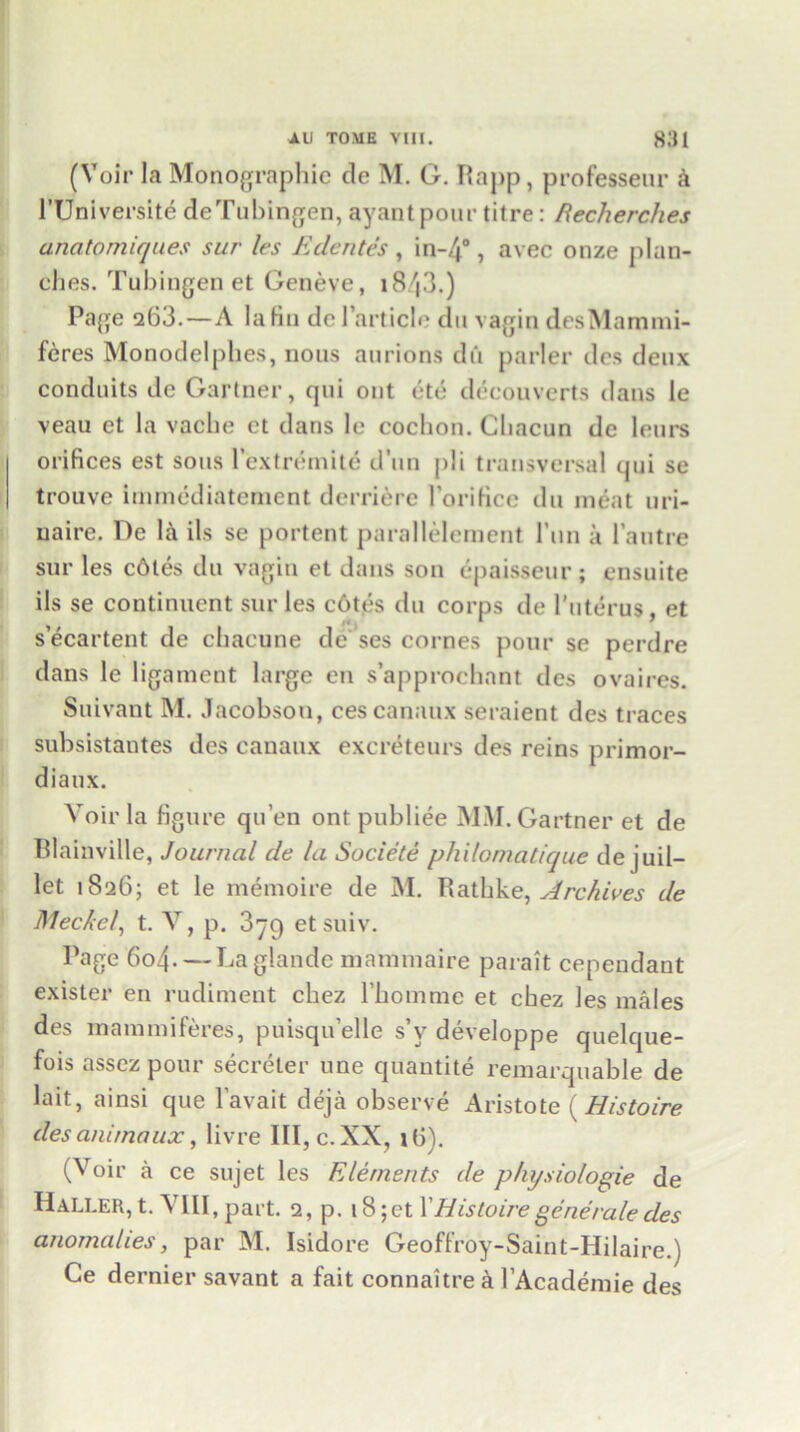 (Voir la Monographic de M. G. Rapp, professeur & PUniversite deTubingen, ayantpour tilre: Recherches ancitomiques sur les Edentes , in-4°, avec onze plan- ches. Tubingen et Geneve, i8/|3.) Page 263.—A laKn de Particle du vagin desMammi- feres Monodelphes, nous aurions du parler dcs deux conduits de Gartner, qui out etc decouverts dans le veau et la vacbe ct dans le cochon. Chacun de lours orifices est sous PextrGnite d’un ]>!i transversal qui se trouve immediatcrnent derriere Porificc du meat uri- uaire. De la ils se portent parallelement Pun a Pautre sur les c6tes du vagin et dans son epaisseur; cnsuite ils se continuent sur les c6tes du corps de Puterus, et s’ecartent de chacune de' ses cornes pour sc perdre dans le ligament large en s’approchant des ovaires. Suivaut M. Jacobson, cescanaux seraient des traces subsistantes des eanaux excreteurs des reins primor- diaux. Voir la figure qu’en ont publiee MM. Gartner et de Blainville, Journal de la Societe philomatique de j uii— let 1826; et le memoire de M. Rathke, Archives de Meckel, t. V, p. 3yg etsuiv. Page 6o4- — Laglande mammaire parait cependant exisler en rudiment cbez Pbommc et chez les males des mammiferes, puisqu’elle s’v developpe quelque- fois asscz pour secreter une quantite remarquable de lait, ainsi que l’avait deja observe Aristote (His to ire des animaux, livre III, c. XX, 16). (Voir a ce sujet les Elements de physiologie de Haller, t. VIII, part. 2, p. 18; et P His toire gene rale des anomalies, par M. Isidore Geoffroy-Saint-Hilaire.) Ce dernier savant a fait connaitre & l’Academie des