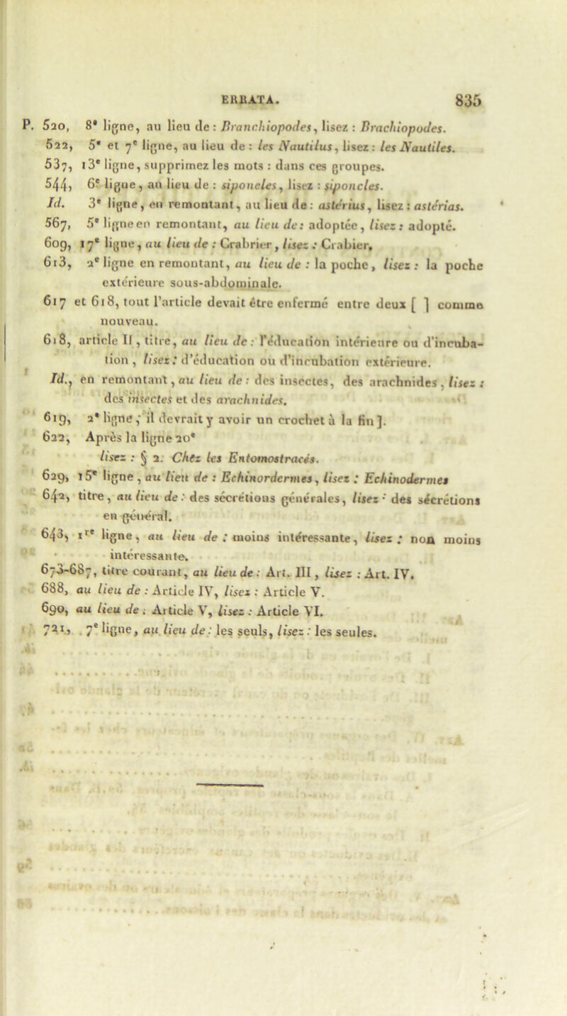 P. 5ao, 8* ligne, au lieu dc: Branchiopodes, lisez : Bracliiopodes. 522, 5* et 7' ligne, au lieu de : les Nautilus, lisez: les Nautiles. 537, t3* ligne, supprimez les mots : duns ces groupes. 544, 6? ligue, au lieu de : siponcles, list z : siponcles. Id. 3* ligne, en remontant, au lieu de: asterius, lisez : asterias. 567, 5* ligneen remontant, au lieu de: adoptee, Uses: adoptc. 609, 17* ligne, au lieu de : Crabrier, lisez : Crabier, 6t3, a* ligne en remontant, au lieu de : la poche, Uses: la poche exterieure sous-abdotninalc. 617 et G18, tout Particle devait etre enferme entre deux [ ] comma nouveau. 618, article II, litre, au lieu de: 1’education interieure ou d’inruha- tion , Uses: d’education ou d’inmbation exterieure. /d., en remontant, au lieu de : des insectes, des arachnides . lisez: des iiisectes et des arachnides. 619, 2* ligne,- il dcvrait y avoir un crochet a lu fin]. 622, Apres la ligne 20* lisez : § 2. Chtz les Entosnostraces. 629, 15* ligne , an hen de : Echinordennes, lisez : Echinodermes 642, titre, au lieu de: des secretions gene vales, lisez-' des secretions en general. 643, ir' ligne, nit lieu de : uioius intdressante, lisez ; non moins interessante. 670-687, titre cotirant, au lieude: Art. Ill, lisez . Art. IV. 688, au lieu de : Article IV, Uses : Article V. 690, au lieu de . Article V, lisez : Article VI. 72 I > 7e bgne, au lieu de: les seuls, lisez : les seules. vl *4 t.. •4 .. ..... _ %