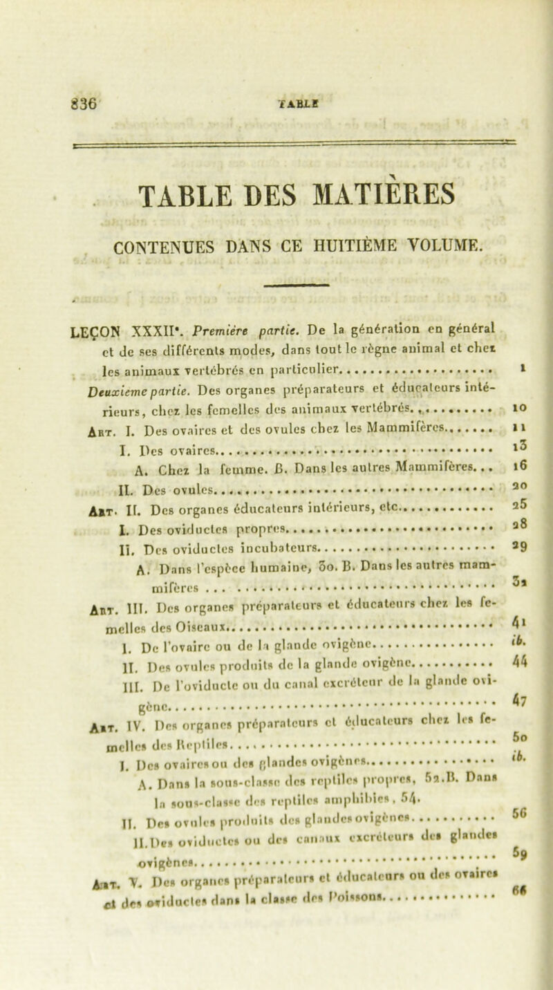 TABLE DES MATIERES CONTENUES DANS CE HUITIEME VOLUME. LE?ON XXXII*. Premiere partie. De la gyration en general ct Jc ses different* modes, dans toutlc rfcgnc animal et chet les animaux vertebrfc? cn particular Deuxiemepartie. Dcs organes prAparateurs et fcduratcurs inte- rieurs, diet Jcs fcmcilcs des auimaux verfebrcs. ,«••••••.« Art. I. Des ovaircs et des ovules chez les Mainmiferes.,..... I. Dcs ovaircs A. Chez la femme. B. Dans les autres Mainmiferes... II. Dcs ovules A*t. II. Dcs organes fcducateurs inferieurs, etc I. Des oviductes II, Des oviductes incubateurs A. Dans I’cspfcce bumaine, 5o. B. Dans les autres mam- miffcres Aht. HE Dcs organes prcparaleurs et Aducateur* chez les fc- mcilcs des Oiscaux I. Do l’ovairc ou dc h glandc ovigfcne II. Des ovules produits dc la glandc ovigfcne III. Dc l’oviduclc ou du canal cxcrfclcur dc la glandc ovi- gfcne A»T. IV. Des organes prfcparatcurs ct fcducaleurs clicz les fe- mellcs dcs Reptile* I. Dcs ovairesou lies fjlandcs ovigfcnes A. Dans la toui-classn des reptiles propres, Sa.B. Dan* la sous-classc dcs reptile* amphibic*. SA- IL Dcs ovules produits dc* glandc*ovigfcne* H.Des oviductes ou dc* canaux excreleur* des glandes ovigfcnes Ait. V. Dc* organes prfcporatcur* ct fcducaleurs ou de* OTaire* el de* oviductes dan* la cla»*c de* F’oisson* to 11 i3 16 ao a5 a8 39 3s At ib, 44 47 5o 16. 56 59