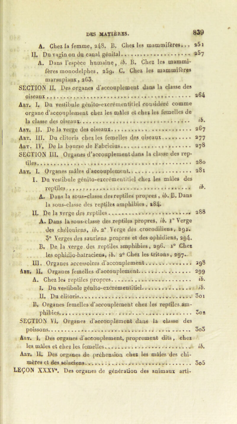 A. Chei la femme, a48. B. Chei les mammiferes... a5i IL Du vagin ou du canal genital a^7 A. Dans I'espfcce hnmaine, ib. B. Che* les mammi- f&res raonodelphes, 209. C. Chei les mammiferes marsupiaux, aG3. SECTION II. Dcs orgauet d accouplemeut dans la classc des oiseaux a64 Art, I, Du vestibule genito-excriimentitiel cousidere commc organe d’accouplement chei les cu&les et chei les lemclles de la classc des oiseaux • • • ‘b. Art. II. Do la verge des oiseaux 267 Art. III. Du clitoris chei les femelles des oiseaux 377 Art. IV. De la bourse de Fabricius 278 SECTION 111. Orgaues d’accouplemeut dan* la classc des rep- tiles 280 Art. I. Organes miles d’accouplemcut 281 I. Du vestibule giiuito-excremeulitiel chei les male* des reptiles.,,,, *b. A. Daus la sous-classe des reptiles propres , ib. B. Dans la sous-classe des reptiles amphibies. *84- II. De la verge des reptiles 288 A. Daus la sous-classe des reptiles propres, ib. 1 ‘ Verge des chelouiens, ib. a“ Verge des crocodilieus, 291. 3° Verges des saurieus propres et des ophidiens, 294. B. De la verge des reptiles amphibies, 296. 1° Chet les ophidio-hatracieus, ib. 2° Chei les tritons, 297- III. Organes accessoires d'accouplemcut 398 Am, II. Orgaues femelles d’accouplemcut 299 A. Chez les reptiles propres... ib. I. Du vestibule gAuilo-excrementitiel ib. II. Du clitoris 3oi B. Organes femelles d’accouplement chez les reptiles am- phibies 3gs SECTION VI. Organes d’accouplement dans la classe des poissons 000 Art. I. Des orgaues d'aceouplement, proprement dils, chei les males et chei les femelles ib. Art. IL Dcs organes de prehension chez les males des chi- meres ct des selaciens 3o5 LE£ON XXXV*. Des orgaues de generation des animaux arti-