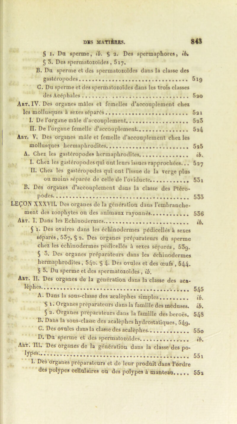 § i. Da sperme, ib. § 2. Des spermaphores, ib. § 3. Des spermatozoidcs , 517. B. Du sperme et des spermatozoidcs dans la classc des gastdropodcs 519 G. Du sperme ct des spermatozoidcs dans les trois classes des Acdphales 5ao Abt. IV. Des organes miles et fcmclles d’accouplement ehez lcs mollusques a sexes sdpards 5a 1 I. De 1’organc mile d’aecouplement 5a3 II. De 1‘organc femellc d’accouplement 5a4 Abt. V. Des orgaucs male ct femellc d’accouplement chez les mollusques hermaphrodites 5a5 A. Chez les gastdropodes hermaphrodites ib. I. Chez les gastdropodes qui ont lcurs issues rapprochdes... 537 II. Chez les gastdropodes qui ont Tissue de la verge plus ou moins sdparde de cclle de Toviducte 551 B. Des orgaucs d’accouplement dans la classe des Ptdro- podes 535 LEQON XXXVII. Dos organes de la generation daus Temhranche- ment des zoophytes ou des animaux rayonnds. 536 Abt. I. Dans les Echiuodermcs lb. § 1. Des ovaircs dans lcs dchinodermes pddicelles a sexes sdpards, 537. § 2. Des organes prdparateurs du sperme chez les dchinodermes pedieellds a sexes sdparcs, 53g. § 3. Des organes prdparateurs dans les dchinodermes hermaphrodites, 54o. § 4. Des ovules et des ceufs , 544. § 5. Du sperme et des spermatozoidcs, ib. Abt. II. Des organes de la generation dans la classe des aca- !*Phes 545 A. Dans la sous-classe des acaldpbes simples ib. S 1. Organes prdparateurs dans la famille des ineduses. ib. § 2. Organes prdparateurs daus la famille des heroes. 548 B. Dans la sous-classe des aealephes hydrostatiques, 54g. C. Des ovules dans la classc dcs aealephes 55o D. Du sperme et des spermatozoidcs ib. Abt. III. Des organes de la gdndration dans la classe des po- ‘j'P0'8- 551 I. Des organes prdparateurs et de leur produit dans l’ordre des polypes ccllulaircs ou des polypes a manteau 55a