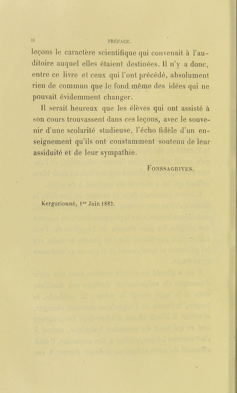 11 PRÉFACE. leçons le caractère scientifique qui convenait à l'au- ditoire auquel elles étaient destinées. 11 n'y a donc, entre ce livre et ceux qui l'ont précédé, absolument rien de commun que le fond même des idées qui ne pouvait évidemment changer. Il serait heureux que les élèves qui out assisté à son cours trouvassent dans ces leçons, avec le souve- nir d'une scolarité studieuse, l'écho fidèle d'un en- seignement qu'ils ont constamment soutenu de leur assiduité et de leur sympathie. FONSSA GRIVES. Kergurionné, 1er Juin d882.