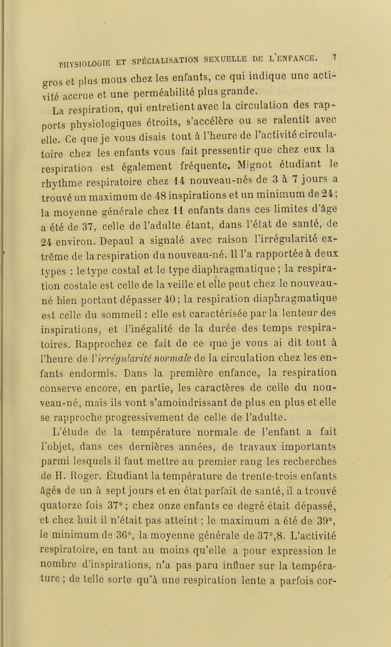 gros et plus mous chez les enfants, ce qui indique une acti- vité accrue et une perméabilité plus grande. La respiration, qui entretient avec la circulation des rap- ports physiologiques étroits, s'accélère ou se ralentit avec elle. Ce que je vous disais tout à l'heure de l'activité circula- toire chez les enfants vous fait pressentir que chez eux la respiration est également fréquente. Mignot étudiant le rhythme respiratoire chez 14 nouveau-nés de 3 à 7 jours a trouvé un maximum de 48 inspirations et un minimum de 24 ; la moyenne générale chez 11 enfants dans ces limites d'âge a été de 37, celle de l'adulte étant, dans l'état de santé, de 24 environ. Depaul a signalé avec raison l'irrégularité ex- trême de la respiration du nouveau-né. Il l'a rapportée à deux types : le type costal et le type diaphragma tique ; la respira- tion costale est celle de la veille et elle peut chez le nouveau- né bien portant dépasser 40; la respiration diaphragmatique est celle du sommeil: elle est caractérisée par la lenteur des inspirations, et l'inégalité de la durée des temps respira- toires. Rapprochez ce fait de ce que je vous ai dit tout à l'heure de Y irrégularité normale de la circulation chez les en- fants endormis. Dans la première enfance, la respiration conserve encore, en partie, les caractères de celle du nou- veau-né, mais ils vont s'amoindrissant de plus en plus et elle se rapproche progressivement de celle de l'adulte. L'étude de la température normale de l'enfant a fait l'objet, dans ces dernières années, de travaux importants parmi lesquels il faut mettre au premier rang les recherches de H. Roger. Étudiant la température de trenle-trois enfants âgés de un à sept jours et en état parfait de santé, il a trouvé quatorze fois 37° ; chez onze enfants ce degré était dépassé, et chez huit il n'était pas atteint ; le maximum a été de 39°, le minimum de 36°, la moyenne générale de 37°,8. L'activité respiratoire, en tant au moins qu'elle a pour expression le nombre d'inspirations, n'a pas paru influer sur la tempéra- ture ; de telle sorte qu'à une respiration lente a parfois cor-