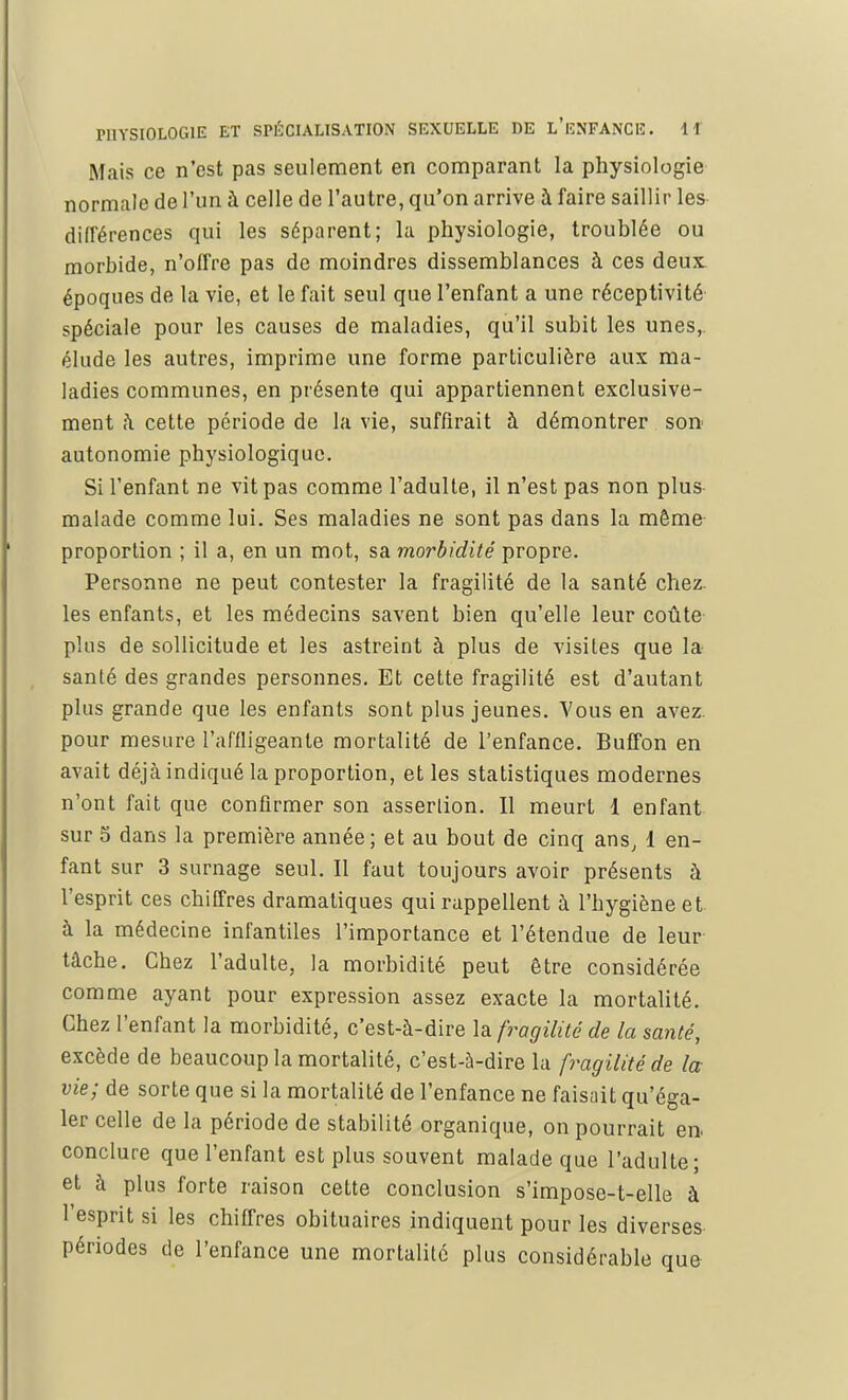 Mais ce n'est pas seulement en comparant la physiologie normale de l'un à celle de l'autre, qu'on arrive à faire saillir les différences qui les séparent; la physiologie, troublée ou morbide, n'offre pas de moindres dissemblances à ces deux époques de la vie, et le fait seul que l'enfant a une réceptivité spéciale pour les causes de maladies, qu'il subit les unes, élude les autres, imprime une forme particulière aux ma- ladies communes, en présente qui appartiennent exclusive- ment à cette période de la vie, suffirait à démontrer son autonomie physiologique. Si l'enfant ne vit pas comme l'adulte, il n'est pas non plus malade comme lui. Ses maladies ne sont pas dans la môme proportion ; il a, en un mot, sa morbidité propre. Personne ne peut contester la fragilité de la santé chez, les enfants, et les médecins savent bien qu'elle leur coûte plus de sollicitude et les astreint à plus de visites que la santé des grandes personnes. Et cette fragilité est d'autant plus grande que les enfants sont plus jeunes. Vous en avez, pour mesure l'affligeante mortalité de l'enfance. Buffon en avait déjà indiqué la proportion, et les statistiques modernes n'ont fait que confirmer son assertion. Il meurt 1 enfant sur 5 dans la première année; et au bout de cinq ans, 1 en- fant sur 3 surnage seul. Il faut toujours avoir présents à l'esprit ces chiffres dramatiques qui rappellent à l'hygiène et à la médecine infantiles l'importance et l'étendue de leur tâche. Chez l'adulte, la morbidité peut être considérée comme ayant pour expression assez exacte la mortalité. Chez l'enfant la morbidité, c'est-à-dire la fragilité de la santé, excède de beaucoup la mortalité, c'est-à-dire la fragilité de la vie; de sorte que si la mortalité de l'enfance ne faisait qu'éga- ler celle de la période de stabilité organique, on pourrait en conclure que l'enfant est plus souvent malade que l'adulte; et à plus forte raison cette conclusion s'impose-t-elle à l'esprit si les chiffres obituaires indiquent pour les diverses périodes de l'enfance une mortalité plus considérable que