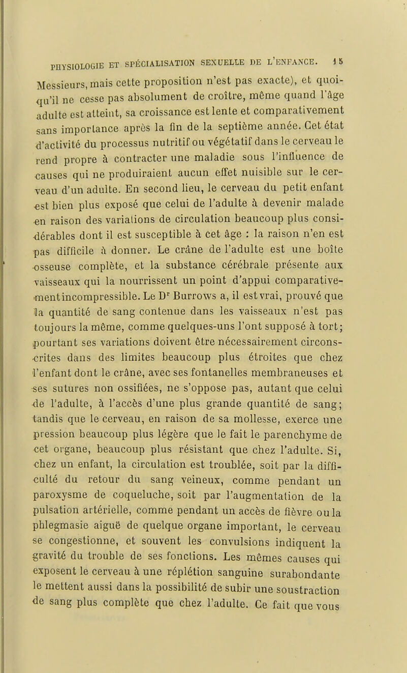 Messieurs, mais cette proposition n'est pas exacte), et quoi- qu'il ne cesse pas absolument de croître, même quand l'âge adulte est atteint, sa croissance est lente et comparativement sans importance après la fin de la septième année. Cet état d'activité du processus nutritif ou végétatif dans le cerveau le rend propre à contracter une maladie sous l'influence de causes qui ne produiraient aucun effet nuisible sur le cer- veau d'un adulte. En second lieu, le cerveau du petit enfant est bien plus exposé que celui de l'adulte à devenir malade en raison des variations de circulation beaucoup plus consi- dérables dont il est susceptible à cet âge : la raison n'en est pas difficile â donner. Le crâne de l'adulte est une boîte -osseuse complète, et la substance cérébrale présente aux vaisseaux qui la nourrissent un point d'appui comparative- ment incompressible. Le Dr Burrows a, il est vrai, prouvé que la quantité de sang contenue dans les vaisseaux n'est pas toujours la même, comme quelques-uns l'ont supposé à tort; pourtant ses variations doivent être nécessairement circons- crites dans des limites beaucoup plus étroites que chez l'enfant dont le crâne, avec ses fontanelles membraneuses et ses sutures non ossifiées, ne s'oppose pas, autant que celui -de l'adulte, à l'accès d'une plus grande quantité de sang; tandis que le cerveau, en raison de sa mollesse, exerce une pression beaucoup plus légère que le fait le parenchyme de cet organe, beaucoup plus résistant que chez l'adulte. Si, chez un enfant, la circulation est troublée, soit par la diffi- culté du retour du sang veineux, comme pendant un paroxysme de coqueluche, soit par l'augmentation de la pulsation artérielle, comme pendant un accès de fièvre ou la phlegmasie aiguë de quelque organe important, le cerveau se congestionne, et souvent les convulsions indiquent la gravité du trouble de ses fonctions. Les mêmes causes qui exposent le cerveau à une réplétion sanguine surabondante le mettent aussi dans la possibilité de subir une soustraction de sang plus complète que chez l'adulte. Ce fait que vous