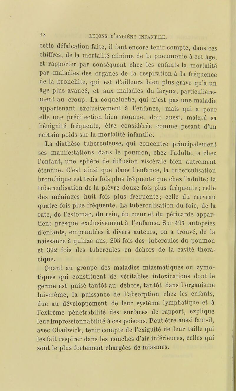 cette défalcation faite, il faut encore tenir compte, dans ces chiffres, de la mortalité minime de la pneumonie à cet âge, et rapporter par conséquent chez les enfants la mortalité par maladies des organes de la respiration à la fréquence de la bronchite, qui est d'ailleurs bien plus grave qu'à un âge plus avancé, et aux maladies du larynx, particulière- ment au croup. La coqueluche, qui n'est pas une maladie appartenant exclusivement à l'enfance, mais qui a pour elle une prédilection bien connue, doit aussi, malgré sa bénignité fréquente, être considérée comme pesant d'un certain poids sur la mortalité infantile. La diathèse tuberculeuse, qui concentre principalement ses manifestations dans le poumon, chez l'adulte, a chez l'enfant, une sphère de diffusion viscérale bien autrement étendue. C'est ainsi que dans l'enfance, la tuberculisation bronchique est trois fois plus fréquente que chez l'adulte; la tuberculisation delà plèvre douze fois plus fréquente; celle des méninges huit fois plus fréquente; celle du cerveau quatre fois plus fréquente. La tuberculisation du foie, de la rate, de l'estomac, du rein, du cœur et du péricarde appar- tient presque exclusivement à l'enfance. Sur 497 autopsies d'enfants, empruntées à divers auteurs, on a trouvé, de la naissance à quinze ans, 205 fois des tubercules du poumon et 392 fois des tubercules en dehors de la cavité thora- cique. Quant au groupe des maladies miasmatiques ou zymo- tiques qui constituent de véritables intoxications dont le germe est puisé tantôt au dehors, tantôt dans l'organisme lui-même, la puissance de l'absorption chez les enfants, due au développement de leur système lymphatique et à l'extrême pénétrabilité des surfaces de rapport, explique leur impressionnabililé à ces poisons. Peut-être aussi faut-il, avec Chadwick, tenir compte de l'exiguité de leur taille qui les fait respirer dans les couches d'air inférieures, celles qui sont le plus fortement chargées de miasmes.