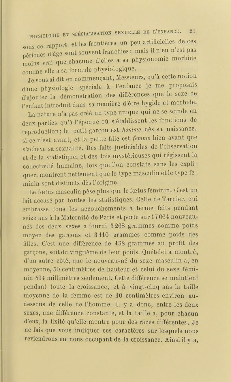 sous ce rapport et les frontières un peu artificielles de ces périodes d'âge sont souvent franchies ; mais il n'en n'est pas Lins vrai que chacune d'elles a sa physionomie morbide comme elle a sa formule physiologique. Je vous ai dit en commençant, Messieurs, qu'à cette notion d'une physiologie spéciale à l'enfance je me proposais d'ajouter la démonstration des différences que le sexe de l'enfant introduit dans sa manière d'être hygide et morbide. La nature n'a pas créé un type unique qui ne se scinde en deux parties qu'à l'époque où s'établissent les fonctions de reproduction; le petit garçon est homme dès sa naissance, si ce n'est avant, et la petite fille est femme bien avant que s'achève sa sexualité. Des faits justiciables de l'observation et de la statistique, et des lois mystérieuses qui régissent la collectivité humaine, lois que l'on constate sans les expli- quer, montrent nettement que le type masculin et le type fé- minin sont distincts dès l'origine. Le fœtus masculin pèse plus que le fœtus féminin. C'est un fait accusé par toutes les statistiques. Celle deTarnier, qui embrasse tous les accouchements à terme faits pendant seize ans à la Maternité de Paris et porte sur 17 064 nouveau- nés des deux sexes a fourni 3 268 grammes comme poids moyen des garçons et 3 HO grammes comme poids des tilles. C'est une différence de 158 grammes au profit des garçons, soit du vingtième de leur poids. Quételet a montré, d'un autre côté, que le nouveau-né du sexe masculin a, en moyenne, 50 centimètres de hauteur et celui du sexe fémi- nin 494 millimètres seulement. Cette différence se maintient pendant toute la croissance, et à vingt-cinq ans la taille moyenne de la femme est de 10 centimètres environ au- dessous de celle de l'homme. Il y a donc, entre les deux sexes, une différence constante, et la taille a, pour chacun d'eux, la fixité qu'elle montre pour des races différentes. Je ne fais que vous indiquer ces caractères sur lesquels nous reviendrons en nous occupant de la croissance. Ainsi il y a,
