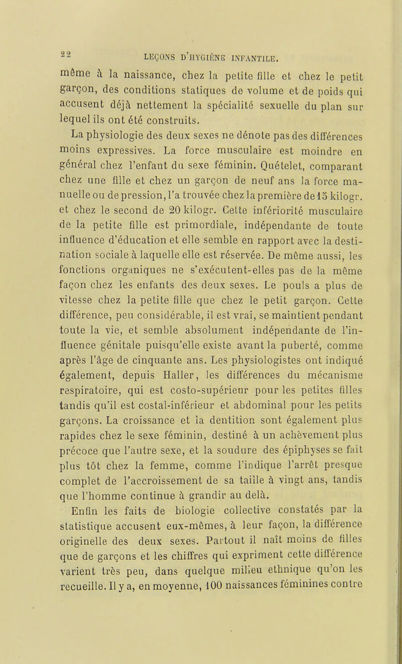 môme à la naissance, chez la petite fille et chez le petit garçon, des conditions statiques de volume et de poids qui accusent déjà nettement la spécialité sexuelle du plan sur lequel ils ont été construits. La physiologie des deux sexes ne dénote pas des différences moins expressives. La force musculaire est moindre en général chez l'enfant du sexe féminin. Quételet, comparant chez une fille et chez un garçon de neuf ans la force ma- nuelle ou de pression, l'a trouvée chez la première de 13 kilogr. et chez le second de 20 kilogr. Celte infériorité musculaire de la petite fille est primordiale, indépendante de toute influence d'éducation et elle semble en rapport avec la desti- nation sociale à laquelle elle est réservée. De même aussi, les fonctions organiques ne s'exécutent-elles pas de la même façon chez les enfants des deux sexes. Le pouls a plus de vitesse chez la petite fille que chez le petit garçon. Cette différence, peu considérable, il est vrai, se maintient pendant toute la vie, et semble absolument indépendante de l'in- fluence génitale puisqu'elle existe avant la puberté, comme après l'âge de cinquante ans. Les physiologistes ont indiqué également, depuis Haller, les différences du mécanisme respiratoire, qui est costo-supérieur pour les petites filles tandis qu'il est costal-inférieur et abdominal pour les petits garçons. La croissance et la dentition sont également plu? rapides chez le sexe féminin, destiné à un achèvement plus précoce que l'autre sexe, et la soudure des épiphyses se fait plus tôt chez la femme, comme l'indique l'arrêt presque complet de l'accroissement de sa taille à vingt ans, tandis que l'homme continue à grandir au delà. Enfin les faits de biologie collective constatés par la statistique accusent eux-mêmes, à leur façon, la différence originelle des deux sexes. Partout il naît moins de filles que de garçons et les chiffres qui expriment cette différence varient très peu, dans quelque milieu ethnique qu'on les recueille. Il y a, en moyenne, 100 naissances féminines contre