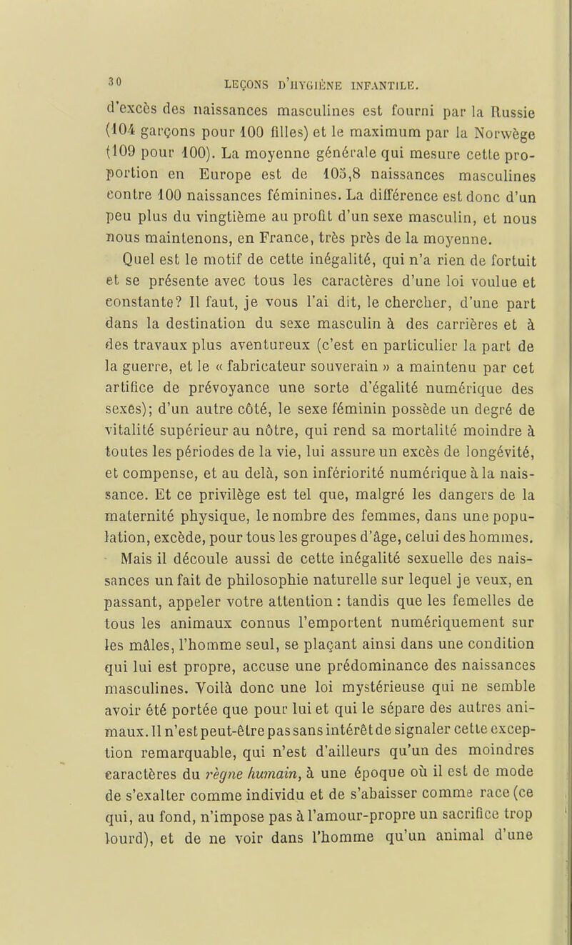 d'excès des naissances masculines est fourni par la Russie (104 garçons pour 100 filles) et le maximum par la Norwège (109 pour 100). La moyenne générale qui mesure cette pro- portion en Europe est de 105,8 naissances masculines contre 100 naissances féminines. La différence est donc d'un peu plus du vingtième au profit d'un sexe masculin, et nous nous maintenons, en France, très près de la moyenne. Quel est le motif de cette inégalité, qui n'a rien de fortuit et se présente avec tous les caractères d'une loi voulue et eonstante? Il faut, je vous l'ai dit, le chercher, d'une part dans la destination du sexe masculin à des carrières et à des travaux plus aventureux (c'est en particulier la part de la guerre, et le « fabricateur souverain » a maintenu par cet artifice de prévoyance une sorte d'égalité numérique des sexes); d'un autre côté, le sexe féminin possède un degré de vitalité supérieur au nôtre, qui rend sa mortalité moindre à toutes les périodes de la vie, lui assure un excès de longévité, et compense, et au delà, son infériorité numérique à la nais- sance. Et ce privilège est tel que, malgré les dangers de la maternité physique, le nombre des femmes, dans une popu- lation, excède, pour tous les groupes d'âge, celui des hommes. Mais il découle aussi de cette inégalité sexuelle des nais- sances un fait de philosophie naturelle sur lequel je veux, en passant, appeler votre attention : tandis que les femelles de tous les animaux connus l'emportent numériquement sur les mâles, l'homme seul, se plaçant ainsi dans une condition qui lui est propre, accuse une prédominance des naissances masculines. Voilà donc une loi mystérieuse qui ne semble avoir été portée que pour lui et qui le sépare des autres ani- maux. 11 n'est peut-être pas sans intérêt de signaler cette excep- tion remarquable, qui n'est d'ailleurs qu'un des moindres caractères du règne humain, à une époque où il est de mode de s'exalter comme individu et de s'abaisser comme race (ce qui, au fond, n'impose pas à l'amour-propre un sacrifice trop lourd), et de ne voir dans l'homme qu'un animal d'une