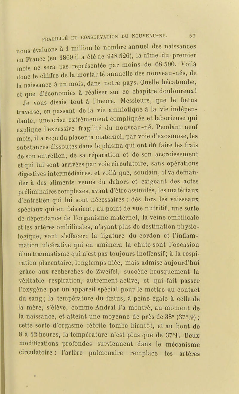 nous évaluons à 1 million le nombre annuel des naissances en France (en 1869 il a élé de 948 526), la dîme du premier mois ne sera pas représentée par moins de 68 500. Voilà donc le chiffre de la mortalité annuelle des nouveau-nés, de la naissance à un mois, dans notre pays. Quelle hécatombe, et que d'économies à réaliser sur ce chapitre douloureux! Je vous disais tout à l'heure, Messieurs, que le fœtus traverse, en passant de la vie amniotique à la vie indépen- dante, une crise extrêmement compliquée et laborieuse qui explique l'excessive fragilité du nouveau-né. Pendant neuf mois, il a reçu du placenta maternel, par voie d'exosmose, les substances dissoutes dans le.plasma qui ont dû faire les frais de son entretien, de sa réparation et de son accroissement et qui lui sont arrivées par voie circulatoire, sans opérations digestives intermédiaires, et voilà que, soudain, il va deman- der à des aliments venus du dehors et exigeant des actes préliminaires complexes, avant d'être assimilés, les matériaux d'entretien qui lui sont nécessaires ; dès lors les vaisseaux spéciaux qui en faisaient, au point de vue nutritif, une sorte de dépendance de l'organisme maternel, la veine ombilicale et les artères ombilicales, n'ayant plus de destination physio- logique, vont s'effacer; la ligature du cordon et l'inflam- mation ulcérative qui en amènera la chute sont l'occasion d'un traumatisme qui n'est pas toujours inoffensif; à la respi- ration placentaire, longtemps niée, mais admise aujourd'hui grâce aux recherches de Zweifel, succède brusquement la véritable respiration, autrement active, et qui fait passer l'oxygène par un appareil spécial pour le mettre au contact du sang; la température du fœtus, à peine égale à celle de la mère, s'élève, comme Andral l'a montré, au moment de la naissance, et atteint une moyenne de près de 38° (37°,9) ; cette sorte d'orgasme fébrile tombe bientôt, et au bout de 8 à 12 heures, la température n'est plus que de 37°1. Deux modifications profondes surviennent dans le mécanisme circulatoire : l'artère pulmonaire remplace les artères