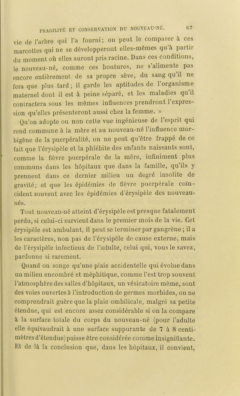 vie de l'arbre qui l'a fourni; on peut le comparer à ces marcottes qui ne se développeront elles-mêmes qu'à partir du moment où elles auront pris racine. Dans ces conditions, le nouveau-né, comme ces boutures, ne s'alimente pas encore entièrement de sa propre sève, du sang qu'il ne fera que plus tard; il garde les aptitudes de l'organisme maternel dont il est à peine séparé, et les maladies qu'il contractera sous les mômes influences prendront l'expres- sion qu'elles présenteront aussi chez la femme. » Qu'on adopte ou non cette vue ingénieuse de l'esprit qui rend commune à la mère et au nouveau-né l'influence mor- bigène de la puerpéralité, on ne peut qu'être frappé de ce fait que l'érysipèle et la phlébite des enfants naissants sont, comme la fièvre puerpérale de la mère, infiniment plus communs dans les hôpitaux que dans la famille, qu'ils y prennent dans ce dernier milieu un degré insolite de gravité; et que les épidémies de fièvre puerpérale coïn- cident souvent avec les épidémies d'érysipèle des nouveau- nés. Tout nouveau-né atteint d'érysipèle est presque fatalement perdu, si celui-ci survient dans le premier mois de la vie. Cet érysipèle est ambulant, il peut se Lerminer par gangrène ; il a les caractères, non pas de l'érysipèle de cause externe, mais de l'érysipèle infectieux de l'adulte, celui qui, vous le savez, pardonne si rarement. Quand on songe qu'une plaie accidentelle qui évolue dans un milieu encombré et méphitique, comme l'est trop souvent l'atmosphère des salles d'hôpitaux, un vésicatoire même, sont des voies ouvertes à l'introduction de germes morbides, on ne comprendrait guère que la plaie ombilicale, malgré sa petite étendue, qui est encore assez considérable si on la compare à la surface tolale du corps du nouveau-né (pour l'adulte elle équivaudrait à une surface suppurante de 7 à 8 centi- mètres d'étendue) puisse être considérée comme insignifiante. Et de là la conclusion que, dans les hôpitaux, il convient,