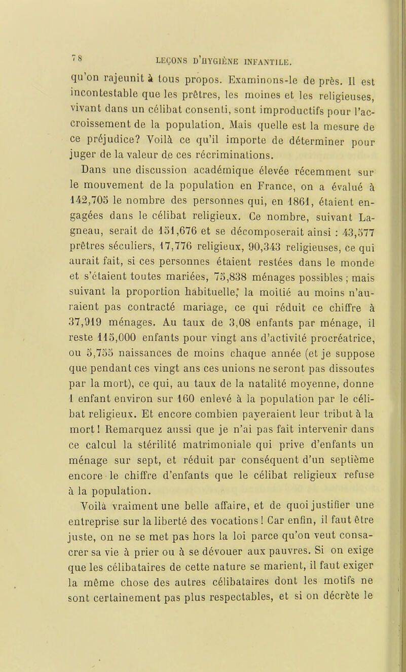 qu'on rajeunit à tous propos. Examinons-le de près. 11 est incontestable que les prêtres, les moines et les religieuses, vivant dans un célibat consenti, sont improductifs pour l'ac- croissement de la population. Mais quelle est la mesure de ce préjudice? Voilà ce qu'il importe de déterminer pour juger de la valeur de ces récriminations. Dans une discussion académique élevée récemment sur le mouvement de la population en France, on a évalué à 142,705 le nombre des personnes qui, en 1861, étaient en- gagées dans le célibat religieux. Ce nombre, suivant La- gneau, serait de 131,676 et se décomposerait ainsi : 43,577 prêtres séculiers, 17,776 religieux, 90,343 religieuses, ce qui aurait fait, si ces personnes étaient restées dans le monde et s'étaient toutes mariées, 75,838 ménages possibles; mais suivant la proportion habituelle,' la moitié au moins n'au- raient pas contracté mariage, ce qui réduit ce chiffre à 37,919 ménages. Au taux de 3,08 enfants par ménage, il reste 115,000 enfants pour vingt ans d'activité procréatrice, ou 5,755 naissances de moins chaque année (et je suppose que pendant ces vingt ans ces unions ne seront pas dissoutes par la mort), ce qui, au taux de la natalité moyenne, donne 1 enfant environ sur 160 enlevé à la population par le céli- bat religieux. Et encore combien payeraient leur tribut à la mort 1 Remarquez aussi que je n'ai pas fait intervenir dans ce calcul la stérilité matrimoniale qui prive d'enfants un ménage sur sept, et réduit par conséquent d'un septième encore le chiffre d'enfants que le célibat religieux refuse à la population. Voilà vraiment une belle affaire, et de quoi justifier une entreprise sur la liberté des vocations ! Car enfin, il faut être juste, on ne se met pas hors la loi parce qu'on veut consa- crer sa vie à prier ou à se dévouer aux pauvres. Si on exige que les célibataires de cette nature se marient, il faut exiger la même chose des autres célibataires dont les motifs ne sont certainement pas plus respectables, et si on décrète le