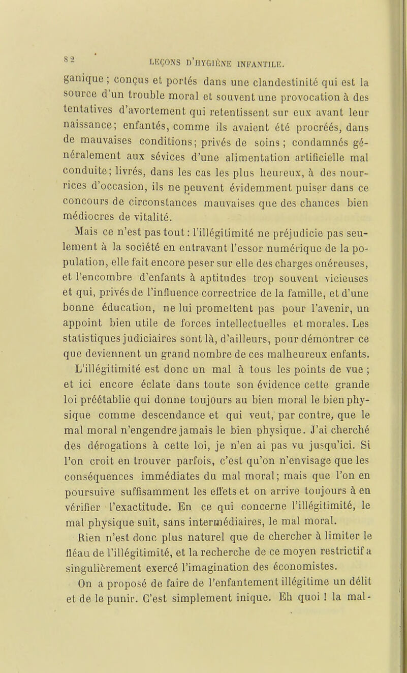 ganique ; conçus et portés dans une clandestinité qui est la source d'un trouble moral et souvent une provocation à des tentatives d'avortement qui retentissent sur eux avant leur naissance; enfantés, comme ils avaient été procréés, dans de mauvaises conditions; privés de soins; condamnés gé- néralement aux sévices d'une alimentation artificielle mal conduite; livrés, dans les cas les plus heureux, à des nour- rices d'occasion, ils ne peuvent évidemment puiser dans ce concours de circonstances mauvaises que des chances bien médiocres de vitalité. Mais ce n'est pas tout : l'illégitimité ne préjudicie pas seu- lement à la société en entravant l'essor numérique de la po- pulation, elle fait encore peser sur elle des charges onéreuses, et r encombre d'enfants à aptitudes trop souvent vicieuses et qui, privés de l'influence correctrice de la famille, et d'une bonne éducation, ne lui promettent pas pour l'avenir, un appoint bien utile de forces intellectuelles et morales. Les statistiques judiciaires sont là, d'ailleurs, pour démontrer ce que deviennent un grand nombre de ces malheureux enfants. L'illégitimité est donc un mal à tous les points de vue ; et ici encore éclate dans toute son évidence cette grande loi préétablie qui donne toujours au bien moral le bien phy- sique comme descendance et qui veut, par contre, que le mal moral n'engendre jamais le bien physique. J'ai cherché des dérogations à cette loi, je n'en ai pas vu jusqu'ici. Si l'on croit en trouver parfois, c'est qu'on n'envisage que les conséquences immédiates du mal moral; mais que l'on en poursuive suffisamment les effets et on arrive toujours à en vérifier l'exactitude. En ce qui concerne l'illégitimité, le mal physique suit, sans intermédiaires, le mal moral. Rien n'est donc plus naturel que de chercher à limiter le fléau de l'illégitimité, et la recherche de ce moyen restrictif a singulièrement exercé l'imagination des économistes. On a proposé de faire de l'enfantement illégitime un délit et de le punir. C'est simplement inique. Eh quoi ! la mal-