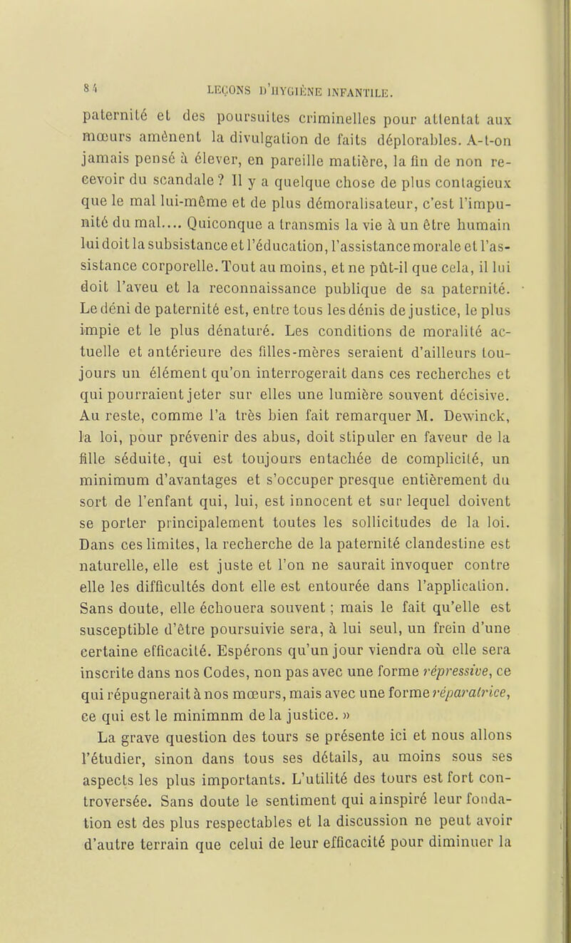 paternité et des poursuites criminelles pour attentat aux mœurs amènent la divulgation de faits déplorables. A-t-on jamais pensé à élever, en pareille matière, la fin de non re- cevoir du scandale? Il y a quelque chose de plus contagieux que le mal lui-même et de plus démoralisateur, c'est l'impu- nité du mal.... Quiconque a transmis la vie à un être humain lui doit la subsistance et l'éducation, l'assistance morale et l'as- sistance corporelle. Tout au moins, et ne pût-il que cela, il lui doit l'aveu et la reconnaissance publique de sa paternité. Ledéni de paternité est, entre tous lesdénis de justice, le plus impie et le plus dénaturé. Les conditions de moralité ac- tuelle et antérieure des filles-mères seraient d'ailleurs tou- jours un élément qu'on interrogerait dans ces recherches et qui pourraient jeter sur elles une lumière souvent décisive. Au reste, comme l'a très bien fait remarquer M. Dewinck, la loi, pour prévenir des abus, doit stipuler en faveur de la fille séduite, qui est toujours entachée de complicité, un minimum d'avantages et s'occuper presque entièrement du sort de l'enfant qui, lui, est innocent et sur lequel doivent se porter principalement toutes les sollicitudes de la loi. Dans ces limites, la recherche de la paternité clandestine est naturelle, elle est juste et l'on ne saurait invoquer contre elle les difficultés dont elle est entourée dans l'application. Sans doute, elle échouera souvent ; mais le fait qu'elle est susceptible d'être poursuivie sera, à lui seul, un frein d'une certaine efficacité. Espérons qu'un jour viendra où elle sera inscrite dans nos Codes, non pas avec une forme répressive, ce qui répugnerait à nos mœurs, mais avec une forme réparatrice, ce qui est le minimnm delà justice. » La grave question des tours se présente ici et nous allons l'étudier, sinon dans tous ses détails, au moins sous ses aspects les plus importants. L'utilité des tours est fort con- troversée. Sans doute le sentiment qui ainspiré leur fonda- tion est des plus respectables et la discussion ne peut avoir d'autre terrain que celui de leur efficacité pour diminuer la