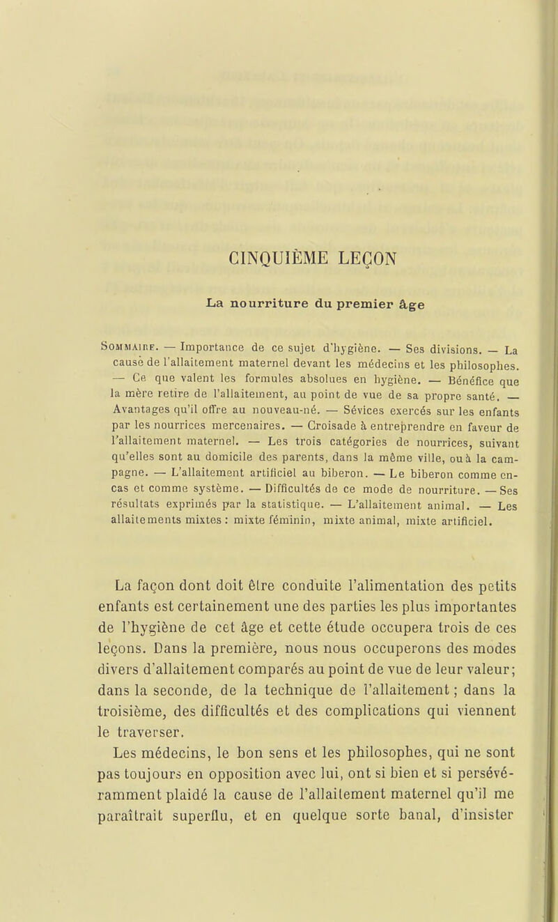 CINQUIÈME LEÇON La nourriture du premier âge Sommaire. — Importance de ce sujet d'hygiène. — Ses divisions. — La cause de l'allaitement maternel devant les médecins et les philosophes. — Ce que valent les formules absolues en hygiène. — Bénéfice que la mère retire de l'allaitement, au point de vue de sa propre santé. Avantages qu'il offre au nouveau-né. — Sévices exercés sur les enfants par les nourrices mercenaires. — Croisade à entreprendre en faveur de l'allaitement maternel. — Les trois catégories de nourrices, suivant qu'elles sont au domicile des parents, dans la même ville, ou à la cam- pagne. — L'allaitement artificiel au biberon. —Le biberon comme en- cas et comme système. — Difficultés de ce mode de nourriture. —Ses résultats exprimés par la statistique. — L'allaitement animal. — Les allaitements mixtes : mixte féminin, mixte animal, mixte artificiel. La façon dont doit être conduite l'alimentation des petits enfants est certainement une des parties les plus importantes de l'hygiène de cet âge et cette étude occupera trois de ces leçons. Dans la première, nous nous occuperons des modes divers d'allaitement comparés au point de vue de leur valeur; dans la seconde, de la technique de l'allaitement ; dans la troisième, des difficultés et des complications qui viennent le traverser. Les médecins, le bon sens et les philosophes, qui ne sont pas toujours en opposition avec lui, ont si bien et si persévé- ramment plaidé la cause de l'allaitement maternel qu'il me paraîtrait superflu, et en quelque sorte banal, d'insister