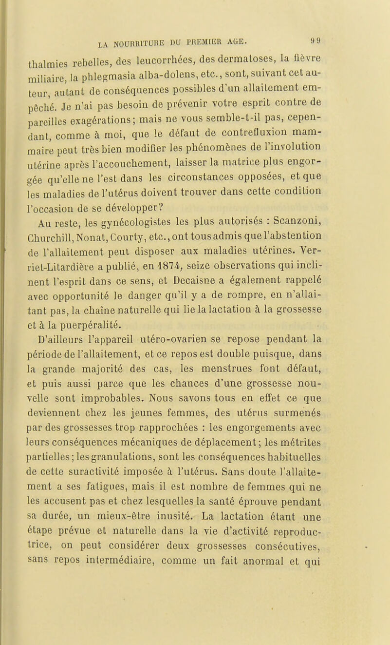 thalmies rebelles, des leucorrhées, des dermatoses, la fièvre miliaire, la phlegmasia alba-dolens, etc., sont, suivant cet au- teur, autant de conséquences possibles d'un allaitement em- pêché. Je n'ai pas besoin de prévenir votre esprit contre de pareilles exagérations; mais ne vous semble-t-il pas, cepen- dant, comme à moi, que le défaut de contrefluxion mam- maire peut très bien modifier les phénomènes de l'involution utérine après l'accouchement, laisser la matrice plus engor- gée qu'elle ne l'est dans les circonstances opposées, et que les maladies de l'utérus doivent trouver dans cette condition l'occasion de se développer? Au reste, les gynécologistes les plus autorisés : Scanzoni, Churchill, Nonat, Courty, etc., ont tous admis que l'abstention de l'allaitement peut disposer aux maladies utérines. Ver- riet-Litardière a publié, en 1874, seize observations qui incli- nent l'esprit dans ce sens, et Decaisne a également rappelé avec opportunité le danger qu'il y a de rompre, en n'allai- tant pas, la chaîne naturelle qui lie la lactation à la grossesse et à la puerpéralité. D'ailleurs l'appareil utéro-ovarien se repose pendant la période de l'allaitement, et ce repos est double puisque, dans la grande majorité des cas, les menstrues font défaut, et puis aussi parce que les chances d'une grossesse nou- velle sont improbables. Nous savons tous en effet ce que deviennent chez les jeunes femmes, des utérus surmenés par des grossesses trop rapprochées : les engorgements avec leurs conséquences mécaniques de déplacement; les métrites partielles; les granulations, sont les conséquences habituelles de cette suractivité imposée à l'utérus. Sans doute l'allaite- ment a ses fatigues, mais il est nombre de femmes qui ne les accusent pas et chez lesquelles la santé éprouve pendant sa durée, un mieux-être inusité. La lactation étant une étape prévue et naturelle dans la vie d'activité reproduc- trice, on peut considérer deux grossesses consécutives, sans repos intermédiaire, comme un fait anormal et qui