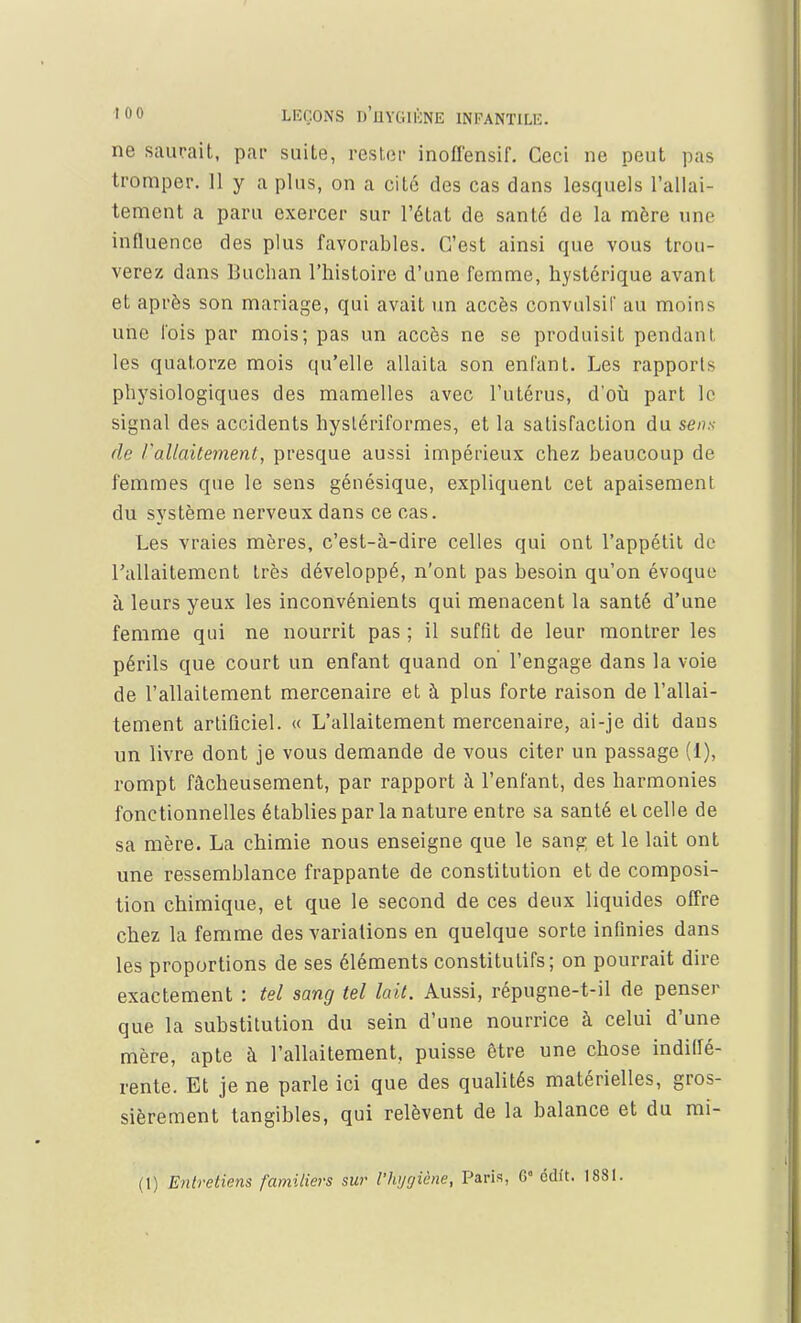 ne saurait, par suite, pester inoflensif. Ceci ne peut pas tromper. Il y a plus, on a cité des cas dans lesquels l'allai- tement a paru exercer sur l'état de santé de la mère une influence des plus favorables. C'est ainsi que vous trou- verez dans Buchan l'histoire d'une femme, hystérique avant et après son mariage, qui avait un accès convulsil' au moins une l'ois par mois; pas un accès ne se produisit pendant les quatorze mois qu'elle allaita son enfant. Les rapports physiologiques des mamelles avec l'utérus, d'où part lo signal des accidents hystériformes, et la satisfaction du sens de l'allaitement, presque aussi impérieux chez beaucoup de femmes que le sens génésique, expliquent cet apaisement du système nerveux dans ce cas. Les vraies mères, c'est-à-dire celles qui ont l'appétit de l'allaitement très développé, n'ont pas besoin qu'on évoque à leurs yeux les inconvénients qui menacent la santé d'une femme qui ne nourrit pas ; il suffit de leur montrer les périls que court un enfant quand on l'engage dans la voie de l'allaitement mercenaire et à plus forte raison de l'allai- tement artificiel. « L'allaitement mercenaire, ai-je dit dans un livre dont je vous demande de vous citer un passage (1), rompt fâcheusement, par rapport à l'enfant, des harmonies fonctionnelles établies par la nature entre sa santé et celle de sa mère. La chimie nous enseigne que le sang et le lait ont une ressemblance frappante de constitution et de composi- tion chimique, et que le second de ces deux liquides offre chez la femme des variations en quelque sorte infinies dans les proportions de ses éléments constitutifs; on pourrait dire exactement : tel sang tel lait. Aussi, répugne-t-il de penser que la substitution du sein d'une nourrice à celui d'une mère, apte à l'allaitement, puisse être une chose indiffé- rente. Et je ne parle ici que des qualités matérielles, gros- sièrement tangibles, qui relèvent de la balance et du mi- (1) Entretiens familiers sur l'Hygiène, Paris, G cdft. 1881.