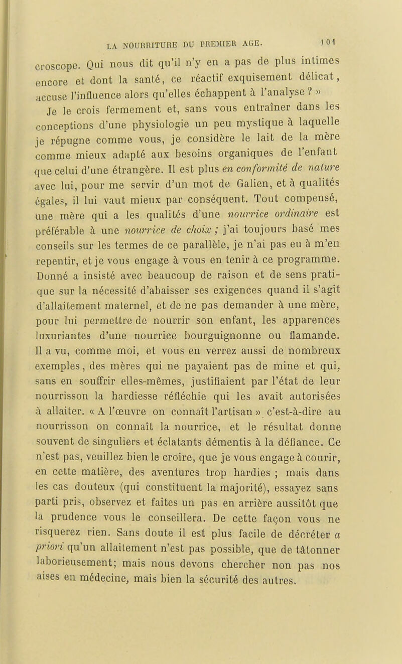 croscope. Qui nous dit qu'il n'y en a pas de plus intimes encore et dont la ganté, ce réactif exquisement délicat, accuse l'influence alors qu'elles échappent à l'analyse ? » Je le crois fermement et, sans vous entraîner dans les conceptions d'une physiologie un peu mystique à laquelle je répugne comme vous, je considère le lait de la mère comme mieux adapté aux hesoins organiques de l'enfant que celui d'une étrangère. Il est plus en conformité de nature avec lui, pour me servir d'un mot de Galien, et à qualités égales, il lui vaut mieux par conséquent. Tout compensé, une mère qui a les qualités d'une nourrice ordinaire est préférable à une nourrice de choix ; j'ai toujours basé mes conseils sur les termes de ce parallèle, je n'ai pas eu à m'en repentir, et je vous engage à vous en tenir à ce programme. Donné a insisté avec beaucoup de raison et de sens prati- que sur la nécessité d'abaisser ses exigences quand il s'agit d'allaitement maternel, et de ne pas demander à une mère, pour lui permettre de nourrir son enfant, les apparences luxuriantes d'une nourrice bourguignonne ou flamande. Il a vu, comme moi, et vous en verrez aussi de nombreux exemples, des mères qui ne payaient pas de mine et qui, sans en souffrir elles-mêmes, justifiaient par l'état de leur nourrisson la hardiesse réfléchie qui les avait autorisées à allaiter. « A l'œuvre on connaît l'artisan » c'est-à-dire au nourrisson on connaît la nourrice, et le résultat donne souvent de singuliers et éclatants démentis à la défiance. Ce n'est pas, veuillez bien le croire, que je vous engage à courir, en cette matière, des aventures trop hardies ; mais dans les cas douteux (qui constituent la majorité), essayez sans parti pris, observez et faites un pas en arrière aussitôt que la prudence vous le conseillera. De cette façon vous ne risquerez rien. Sans doute il est plus facile de décréter a priori qu'un allaitement n'est pas possible, que de tâtonner laborieusement; mais nous devons chercher non pas nos aises en médecine, mais bien la sécurité des autres.