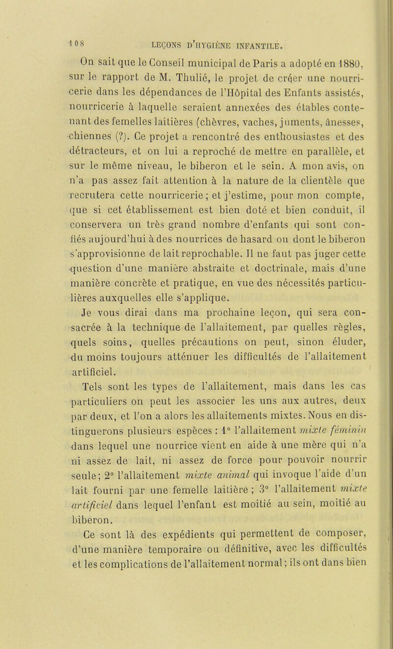 On sait que le Conseil municipal de Paris a adopté en 1880, sur le rapport de M. Thulié, le projet de cré>r une nourri- cerie dans les dépendances de l'Hôpital des Enfants assistés, nourricerie à laquelle seraient annexées des étables conte- nant des femelles laitières (chèvres, vaches, juments, ânesses, chiennes (?). Ce projet a rencontré des enthousiastes et des détracteurs, et on lui a reproché de mettre en parallèle, et sur le même niveau, le biberon et le sein. A mon avis, on n'a pas assez fait attention à la nature de la clientèle que recrutera cette nourricerie; et j'estime, pour mon compte, que si cet établissement est bien doté et bien conduit, il conservera un très grand nombre d'enfants qui sont con- fiés aujourd'hui à des nourrices de hasard ou dont le biberon s'approvisionne de lait reprochable. 11 ne faut pas juger cette question d'une manière abstraite et doctrinale, mais d'une manière concrète et pratique, en vue des nécessités particu- lières auxquelles elle s'applique. Je vous dirai dans ma prochaine leçon, qui sera con- sacrée à la technique de l'allaitement, par quelles règles, quels soins, quelles précautions on peut, sinon éluder, du moins toujours atténuer les difficultés de l'allaitement artificiel. Tels sont les types de l'allaitement, mais dans les cas particuliers on peut les associer les uns aux autres, deux par deux, et l'on a alors les allaitements mixtes. Nous en dis- tinguerons plusieurs espèces : 1° l'allaitement mixte féminin dans lequel une nourrice vient en aide à une mère qui n'a ni assez de lait, ni assez de force pour pouvoir nourrir seule; 2° l'allaitement mixte animal qui invoque l'aide d'un lait fourni par une femelle laitière ; 3° l'allaitement mixte artificiel dans lequel l'enfant est moitié au sein, moitié au biberon. Ce sont là des expédients qui permettent de composer, d'une manière temporaire ou définitive, avec les difficultés et les complications de l'allaitement normal ; ils ont dans bien