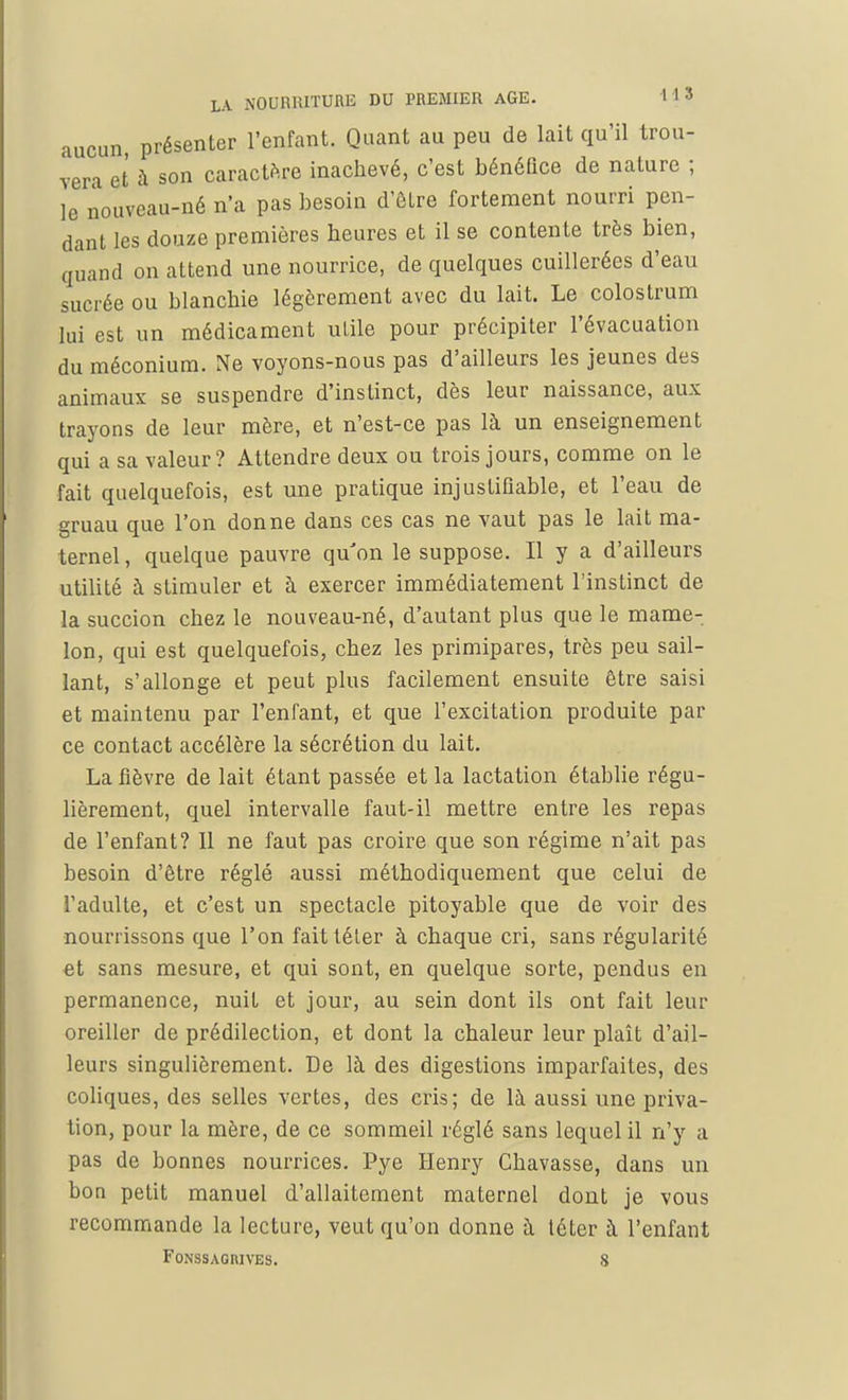 un, présenter l'enfant. Quant au peu de lait qu'il trou- vera et à son caractère inachevé, c'est bénéfice de nature ; le nouveau-né n'a pas besoin d'êlre fortement nourri pen- dant les douze premières heures et il se contente très bien, quand on attend une nourrice, de quelques cuillerées d'eau sucrée ou blanchie légèrement avec du lait. Le colostrum lui est un médicament utile pour précipiter l'évacuation du méconium. Ne voyons-nous pas d'ailleurs les jeunes des animaux se suspendre d'instinct, dès leur naissance, aux trayons de leur mère, et n'est-ce pas là un enseignement qui a sa valeur? Attendre deux ou trois jours, comme on le fait quelquefois, est une pratique injustifiable, et l'eau de gruau que l'on donne dans ces cas ne vaut pas le lait ma- ternel, quelque pauvre qu'on le suppose. Il y a d'ailleurs utilité à stimuler et à exercer immédiatement l'instinct de la succion chez le nouveau-né, d'autant plus que le mame- lon, qui est quelquefois, chez les primipares, très peu sail- lant, s'allonge et peut plus facilement ensuite être saisi et maintenu par l'enfant, et que l'excitation produite par ce contact accélère la sécrétion du lait. La fièvre de lait étant passée et la lactation établie régu- lièrement, quel intervalle faut-il mettre entre les repas de l'enfant? Il ne faut pas croire que son régime n'ait pas besoin d'être réglé aussi méthodiquement que celui de l'adulte, et c'est un spectacle pitoyable que de voir des nourrissons que l'on fait téter à chaque cri, sans régularité et sans mesure, et qui sont, en quelque sorte, pendus en permanence, nuit et jour, au sein dont ils ont fait leur oreiller de prédilection, et dont la chaleur leur plaît d'ail- leurs singulièrement. De là des digestions imparfaites, des coliques, des selles vertes, des cris; de là aussi une priva- tion, pour la mère, de ce sommeil réglé sans lequel il n'y a pas de bonnes nourrices. Pye Henry Chavasse, dans un bon petit manuel d'allaitement maternel dont je vous recommande la lecture, veut qu'on donne à téter à l'enfant FONSSAGIUVES. 8