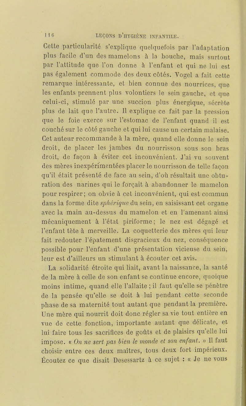 Celte particularité s'explique quelquefois par l'adaptation plus facile d'un des mamelons à la bouche, mais surtout par l'attitude que l'on donne à l'enfant et qui ne lui est pas également commode des deux côtés. Vogel a fait cette remarque intéressante, et bien connue des nourrices, que les enfants prennent plus volontiers le sein gauche, et que celui-ci, stimulé par une succion plus énergique, sécrète plus de lait que l'autre. Il explique ce fait par la pression que le foie exerce sur l'estomac de l'enfant quand il est couché sur le côté gauche et qui lui cause un certain malaise. Cet auteur recommande à la mère, quand elle donne le sein droit, de placer les jambes du nourrisson sous son bras droit, de façon à éviter cet inconvénient. J'ai vu souvent des mères inexpérimentées placer le nourrisson de telle façon qu'il était présenté de face au sein, d'où résultait une obtu- ration des narines qui le forçait à abandonner le mamelon pour respirer; on obvie à cet inconvénient, qui est commun dans la forme dite sphérique du sein, en saisissant cet organe avec la main au-dessus du mamelon et en l'amenant ainsi mécaniquement à l'état piriforme; le nez est dégagé et l'enfant tète à merveille. La coquetterie des mères qui leur fait redouter l'épatement disgracieux du nez, conséquence possible pour l'enfant d'une présentation vicieuse du sein, leur est d'ailleurs un stimulant à écouter cet avis. La solidarité étroite qui liait, avant la naissance, la santé de la mère à celle de son enfant se continue encore, quoique moins intime, quand elle l'allaite ; il faut qu'elle se pénètre de la pensée qu'elle se doit à lui pendant cette seconde phase de sa maternité tout autant que pendant la première. Une mère qui nourrit doit donc régler sa vie tout entière en vue de cette fonction, importante autant que délicate, et lui faire tous les sacrifices de goûts et de plaisirs qu'elle lui impose. « On ne sert pas bien le monde et son enfant. » Il faut choisir entre ces deux maîtres, tous deux fort impérieux. Écoutez ce que disait Desessartz à ce sujet : « Je ne vous