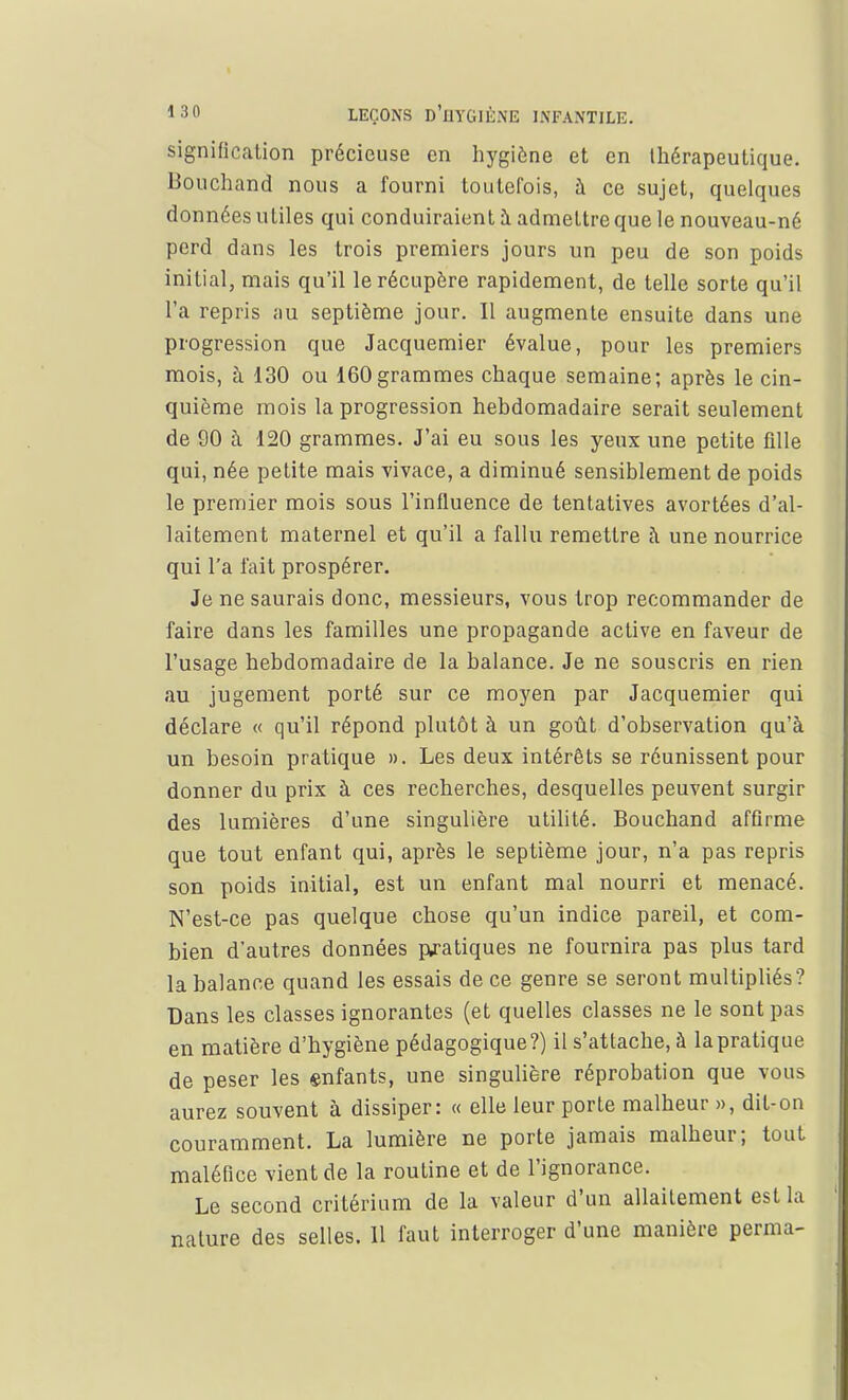 signification précieuse en hygiène et en thérapeutique. Bouchand nous a fourni toutefois, à ce sujet, quelques données utiles qui conduiraient à admettre que le nouveau-né perd dans les trois premiers jours un peu de son poids initial, mais qu'il le récupère rapidement, de telle sorte qu'il l'a repris au septième jour. Il augmente ensuite dans une progression que Jacquemier évalue, pour les premiers mois, à 130 ou 160 grammes chaque semaine; après le cin- quième mois la progression hebdomadaire serait seulement de 90 à 120 grammes. J'ai eu sous les yeux une petite fille qui, née petite mais vivace, a diminué sensiblement de poids le premier mois sous l'influence de tentatives avortées d'al- laitement maternel et qu'il a fallu remettre à une nourrice qui l'a fait prospérer. Je ne saurais donc, messieurs, vous trop recommander de faire dans les familles une propagande active en faveur de l'usage hebdomadaire de la balance. Je ne souscris en rien au jugement porté sur ce moyen par Jacquemier qui déclare « qu'il répond plutôt à un goût d'observation qu'à un besoin pratique ». Les deux intérêts se réunissent pour donner du prix à ces recherches, desquelles peuvent surgir des lumières d'une singulière utilité. Bouchand affirme que tout enfant qui, après le septième jour, n'a pas repris son poids initial, est un enfant mal nourri et menacé. N'est-ce pas quelque chose qu'un indice pareil, et com- bien d'autres données pratiques ne fournira pas plus tard la balance quand les essais de ce genre se seront multipliés? Dans les classes ignorantes (et quelles classes ne le sont pas en matière d'hygiène pédagogique?) il s'attache, à lapratique de peser les enfants, une singulière réprobation que vous aurez souvent à dissiper: « elle leur porte malheur », dit-on couramment. La lumière ne porte jamais malheur; tout maléfice vient de la routine et de l'ignorance. Le second critérium de la valeur d'un allaitement est la nature des selles. Il faut interroger d'une manière perma-