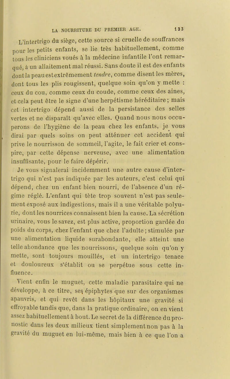 L'intertrigo du siège, cette source si cruelle de souffrances pour les petits enfants, se lie très habituellement, comme tous les cliniciens voués à la médecine infantile l'ont remar- qué, à un allaitement mal réussi. Sans doute il est des enfants dontlapeauestexlrêmement tendre, comme disent les mères, dont tous les plis rougissent, quelque soin qu'on y mette : ceux du cou, comme ceux du coude, comme ceux des aines, et cela peut être le signe d'une herpétisme héréditaire ; mais cet intertrigo dépend aussi de la persistance des selles vertes et ne disparaît qu'avec elles. Quand nous nous occu- perons de l'hygiène de la peau chez les enfants, je vous dirai par quels soins on peut atténuer cet accident qui prive le nourrisson de sommeil, l'agite, le fait crier et cons- pire, par cette dépense nerveuse, avec une alimentation insuffisante, pour le faire dépérir. Je vous signalerai incidemment une autre cause d'inter- trigo qui n'est pas indiquée par les auteurs, c'est celui qui dépend, chez un enfant bien nourri, de l'absence d'un ré- gime réglé. L'enfant qui tète trop souvent n'est pas seule- ment exposé aux indigestions, mais il a une véritable polyu- rie, dont les nourrices connaissent bien la cause. La sécrétion urinaire, vous le savez, est plus active, proportion gardée du poids du corps, chez l'enfant que chez l'adulte; stimulée par une alimentation liquide surabondante, elle atteint une telle abondance que les nourrissons, quelque soin qu'on y mette, sont toujours mouillés, et un intertrigo tenace et douloureux s'établit ou se perpétue sous cette in- fluence. Vient enfin le muguet, cette maladie parasitaire qui ne développe, à ce titre, ses. épiphytes que sur des organismes apauvris, et qui revêt dans les hôpitaux une gravité si effroyable tandis que, dans la pratique ordinaire, on en vient assez habituellement à bout. Le secret de la différence du pro- nostic dans les deux milieux tient simplement non pas à la gravité du muguet en lui-môme, mais bien à ce que l'on a