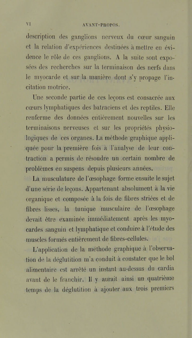 description des ganglions nerveux du cœur sanguin et La relation d'expériences destinées à mettre en évi- dence le rôle de ces ganglions. A la suite sont expo- sées des recherches sur la terminaison des nerfs dans le myocarde et sur la manière dont s'y propage l'in- citation motrice. Une seconde partie de ces leçons est consacrée aux cœurs lymphatiques des batraciens et des reptiles. Elle renferme des données entièrement nouvelles sur les terminaisons nerveuses et sur les propriétés physio- logiques de ces organes. La méthode graphique appli- quée pour la première fois à l'analyse de leur con- traction a permis de résoudre un .certain nombre de problèmes en suspens depuis plusieurs années. La musculature de l'œsophage forme ensuite le sujet d'une série de leçons. Appartenant absolument à la vie organique et composée à la fois de fibres striées et de fibres lisses, la tunique musculaire de l'œsophage devait être examinée immédiatement après les myo- cardes sanguin et lymphatique et conduire à Tétude des muscles formés entièrement de fibres-cellules. L'application de la méthode graphique à l'observa- tion de la déglutition m'a conduit à constater que le bol alimentaire est arrêté un instant au-dessus du cardia avant de le franchir. 11 y aurait ainsi un quatrième temps de la déglutition à ajouter aux trois premiers