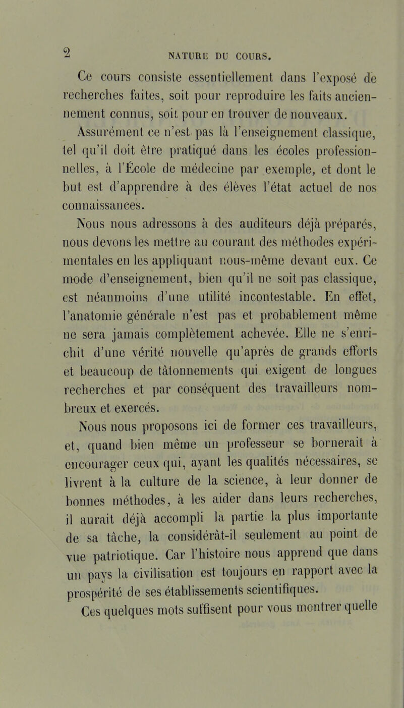 ^ NATURIÎ DU COURS. Ce cours consiste essentiellement clans l'exposé de recherches faites, soit pour reproduire les faits ancien- nement connus, soii pour en trouver de nouveaux. Assurément ce n'est pas là l'enseignement classique, tel qu'il doit être pratiqué dans les écoles profession- nelles, à l'École de médecine par exemple, et dont le but est d'apprendre à des élèves l'état actuel de nos connaissances. Nous nous adressons à des auditeurs déjà préparés, nous devons les mettre au courant des méthodes expéri- mentales en les appliquant nous-même devant eux. Ce mode d'enseignement, bien qu'il ne soit pas classique, est néanmoins d'une utilité incontestable. En effet, l'anatomie générale n'est pas et probablement même ne sera jamais complètement achevée. Elle ne s'enri- chit d'une vérité nouvelle qu'après de grands efforts et beaucoup de tâtonnements qui exigent de longues recherches et par conséquent des travailleurs nom- breux et exercés. Nous nous proposons ici de former ces travailleurs, et, quand bien même un professeur se bornerait à encourager ceux qui, ayant les quaUtés nécessaires, se livrent à la culture de la science, à leur donner de bonnes méthodes, à les aider dans leurs recherches, il aurait déjà accompli la partie la plus importante de sa tâche, la considérât-il seulement au point de vue patriotique. Car l'histoire nous apprend que dans un pays la civilisation est toujours en rapport avec la prospérité de ses établissements scientifiques. Ces quelques mots suffisent pour vous montrer quelle