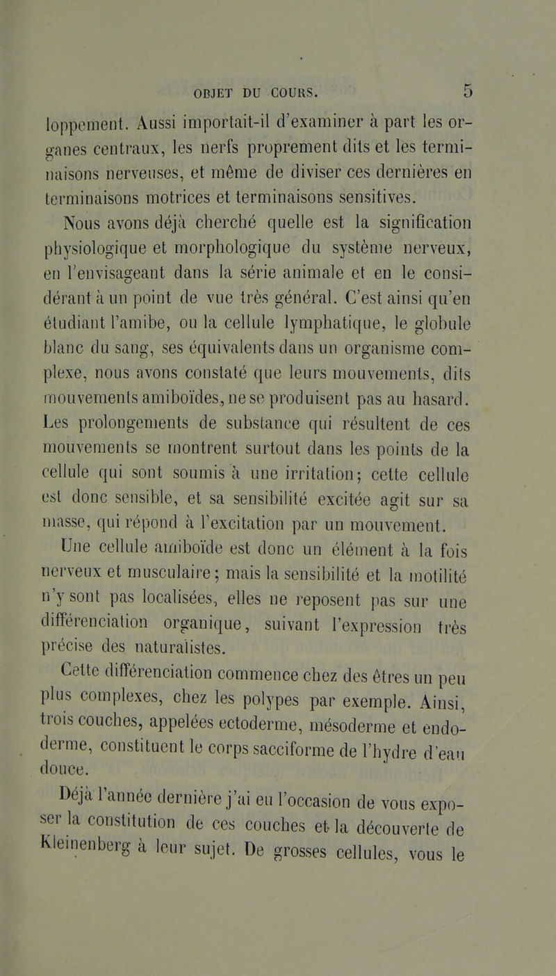 loppement. Aussi importait-il d'examiner à part les or- ganes centraux, les nerfs proprement dits et les termi- naisons nerveuses, et même de diviser ces dernières en terminaisons motrices et terminaisons sensitives. Nous avons déjà cherché quelle est la signification physiologique et morphologique du système nerveux, en Tenvisageant dans la série animale et en le consi- dérant à un point de vue très général. C'est ainsi qu'en étudiant l'amibe, ou la cellule lymphatique, le globule blanc du sang, ses équivalents dans un organisme com- plexe, nous avons constaté que leurs mouvements, dils mouvements amiboïdes, ne se produisent pas au hasard. Les prolongements de substance qui résultent de ces mouvements se montrent surtout dans les points de la cellule qui sont soumis à une irritation; cette cellule est donc sensible, et sa sensibilité excitée agit sur sa masse, qui répond à Texcitation par un mouvement. Une cellule amiboïde est donc un élément à la fois nerveux et musculaire; mais la sensibilité et la motilité n'y sont pas localisées, elles ne reposent pas sur une différenciation organique, suivant l'expression très précise des naturalistes. Cette différenciation commence chez des êtres un peu plus complexes, chez les polypes par exemple. Ainsi, trois couches, appelées ectoderme, mésoderme et endo- derme, constituent le corps sacciforme de l'hydre d'eau douce. Déjà Tannée dernière j'ai eu l'occasion de vous expo- ser la constitution de ces couches et la découverte de Klemenberg à leur sujet. De grosses cellules, vous le