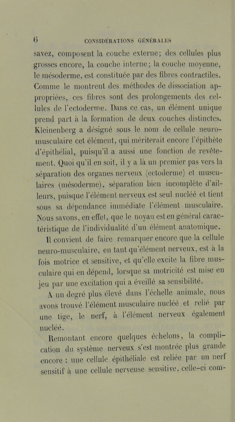 savez, composent la couche externe; des cellules plus grosses encore, la couche interne; la couche moyenne, le mésoderme, est constituée par des fibres contractiles. Comme le montrent des méthodes de dissociation ap- propriées, ces fibres sont des prolongements des cel- lules de fectoderme. Dans ce cas, un élément unique prend part à la formation de deux couches distinctes. Kleinenberg a désigné sous le nom de cellule neuro- musculaire cet élément, qui mériterait encore l'épithète d'épithélial, puisqu'il a aussi une fonction de revête- ment. Quoi qu'il en soit, il y a là un premier pas vers la séparation des organes nerveux (ectoderuie) et muscu- laires (mésoderme), séparation bien incomplète d'ail- leurs, puisque Félément nerveux est seul nucléé et tient sous sa dépendance immédiate l'élément musculaire. Nous savons, en effet, que le noyau est en général carac- téristique de l'individualité d'un élément anatomique. ïl convient de faire remarquer encore que la cellule neuro-musculaire, en tant qu'élément nerveux, est à la fois motrice et sensitive, et qu'elle excite la fibre mus- culaire qui en dépend, lorsque sa motricité est mise en jeu par une excitation qui a éveillé sa sensibilité. A un degré plus élevé dans l'échelle animale, nous avons trouvé l'élément musculaire nucléé et relié par une tige, le nerf, à l'élément nerveux également nucléé. Remontant encore quelques échelons, la compli- cation du système nerveux s'est montrée plus grande encore : une cellule épithéliale est reliée par un nerf sensitif à une cellule nerveuse sensitive, celle-ci coui-