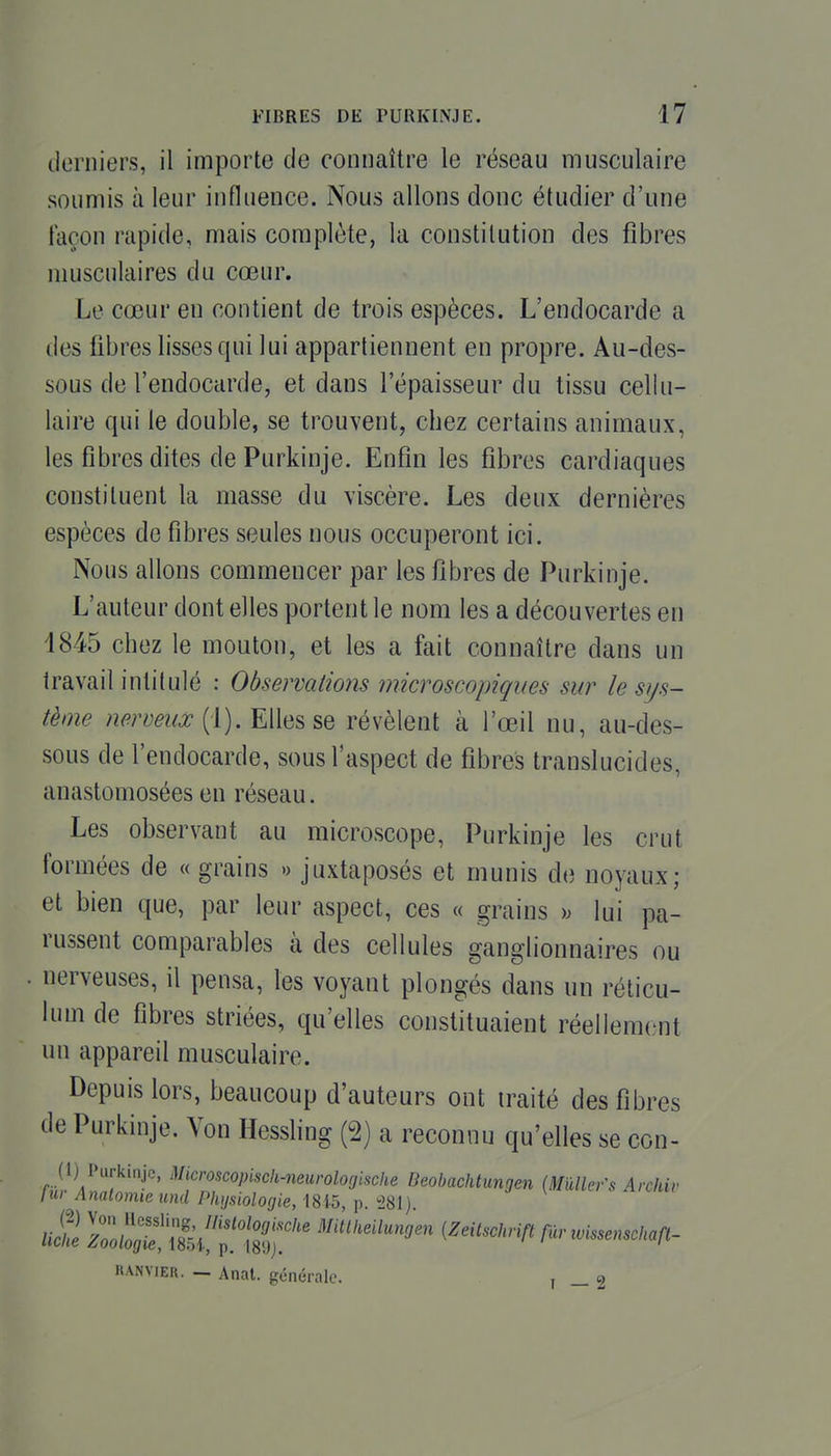 ilorniers, il importe de connaître le réseau musculaire soumis à leur influence. Nous allons donc étudier d'une façon rapide, mais complète, la constitution des fibres musculaires du cœur. Le cœur en contient de trois espèces. L'endocarde a des fibres lisses qui lui appartiennent en propre. Au-des- sous de l'endocarde, et dans l'épaisseur du tissu cellu- laire qui le double, se trouvent, chez certains animaux, les fibres dites de Purkinje. Enfin les fibres cardiaques constituent la masse du viscère. Les deux dernières espèces de fibres seules nous occuperont ici. Nous allons commencer par les fibres de Purkinje. L'auteur dont elles portent le nom les a découvertes en 4845 chez le mouton, et les a fait connaître dans un travail intitulé : Observations microscopiques sur le sys- tème nerveux révèlent à l'œil nu, au-des- sous de l'endocarde, sous l'aspect de fibres translucides, anastomosées en réseau. Les observant au microscope, Purkinje les crut formées de « grains « juxtaposés et munis de noyaux; et bien que, par leur aspect, ces « grains )^ lui pa- russent comparables à des cellules ganglionnaires ou nerveuses, il pensa, les voyant plongés dans un réticu- lum de fibres striées, qu'elles constituaient réellement un appareil musculaire. Depuis lors, beaucoup d'auteurs ont traité des fibres de Purkinje. Von Hessling (2) a reconnu qu'elles se con- (1) Purkinje, Microscopisch-neurologlsche Beobaehtungen iMûllefs Archiv lur Analomie und Physiologie, 1815, p ^'81) HANviER. — Anat. générale. , _ «