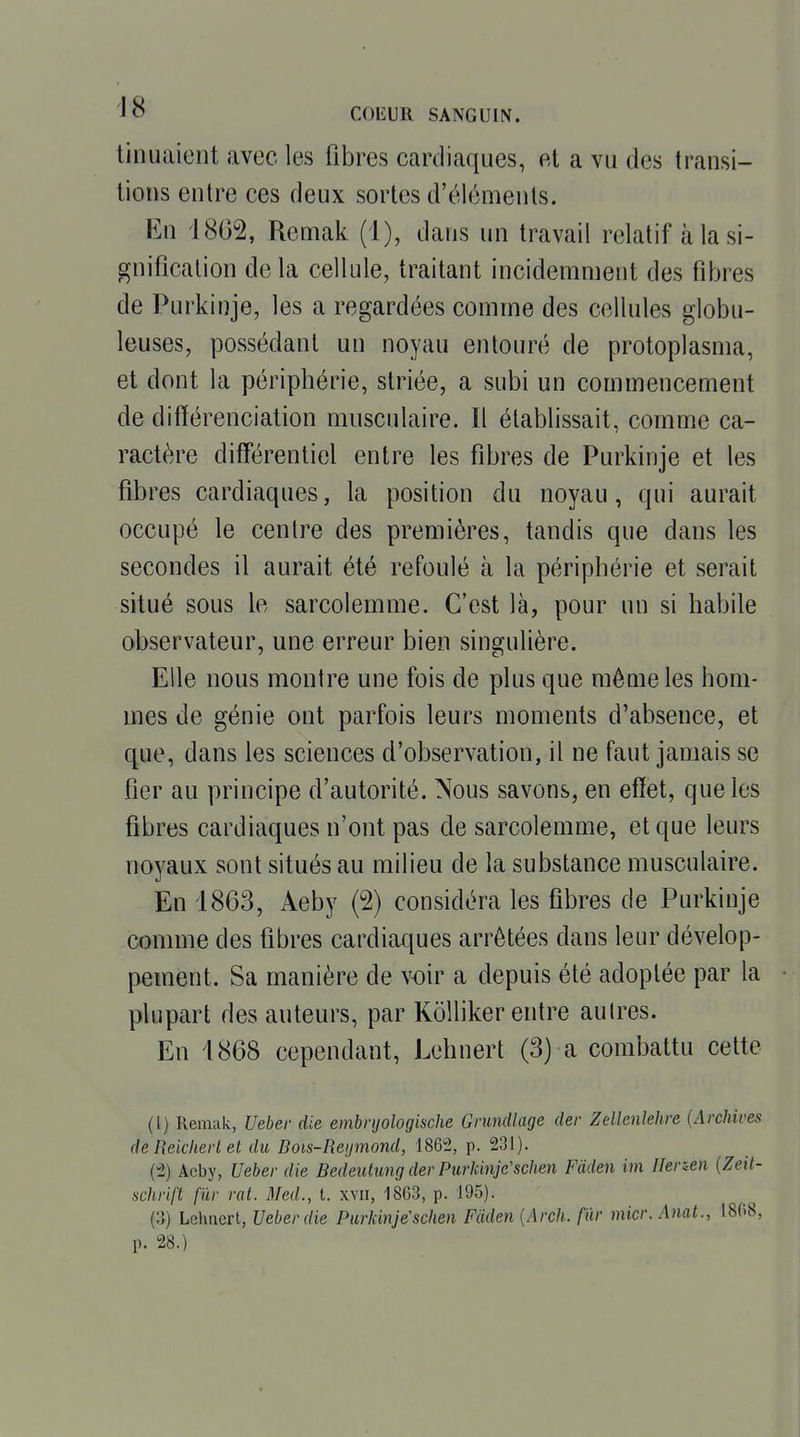 tinuaicnt avec les fibres cardiaques, et a vu des transi- tions entre ces deux sortes d'éléments. En 18G2, Remak (1), dans un travail relatif à la si- gnification delà cellule, traitant incidemment des fibres de Purkinje, les a regardées comme des cellules globu- leuses, possédant un noyau entouré de protoplasma, et dont la périphérie, striée, a subi un commencement de différenciation musculaire. Il établissait, comme ca- ractère différentiel entre les fibres de Purkinje et les fibres cardiaques, la position du noyau, qui aurait occupé le centre des premières, tandis que dans les secondes il aurait été refoulé à la périphérie et serait situé sous le sarcolemme. C'est là, pour un si habile observateur, une erreur bien singulière. Elle nous montre une fois de plus que môme les hom- mes de génie ont parfois leurs moments d'absence, et que, dans les sciences d'observation, il ne faut jamais se fier au principe d'autorité. Nous savons, en effet, que les fibres cardiaques n'ont pas de sarcolemme, et que leurs noyaux sont situés au milieu de la substance musculaire. En 1863, Aeby (2) considéra les fibres de Purkinje comme des fibres cardiaques arrêtées dans leur dévelop- pement. Sa manière de voir a depuis été adoptée par la plupart des auteurs, par Kolliker entre autres. En 1868 cependant, Lehnert (3) a combattu cette (l) Remak, Ueber die embnjologische Gnmdlage der Zellenlehre {Archives de Reicheii et du Bois-Reijmond, 1865, p. 231). (-2) Acby, Ueber die Bedeutimg der Purkinje'schen Fdden im Herzen {Zeit- schrift fïir rat. Med., t. xvii, 1863, p. 195). (3) Lehnert, Ueber die Purkinje'schen Fâden {Arch. fur micr, Anat., 1808, p. 28.)