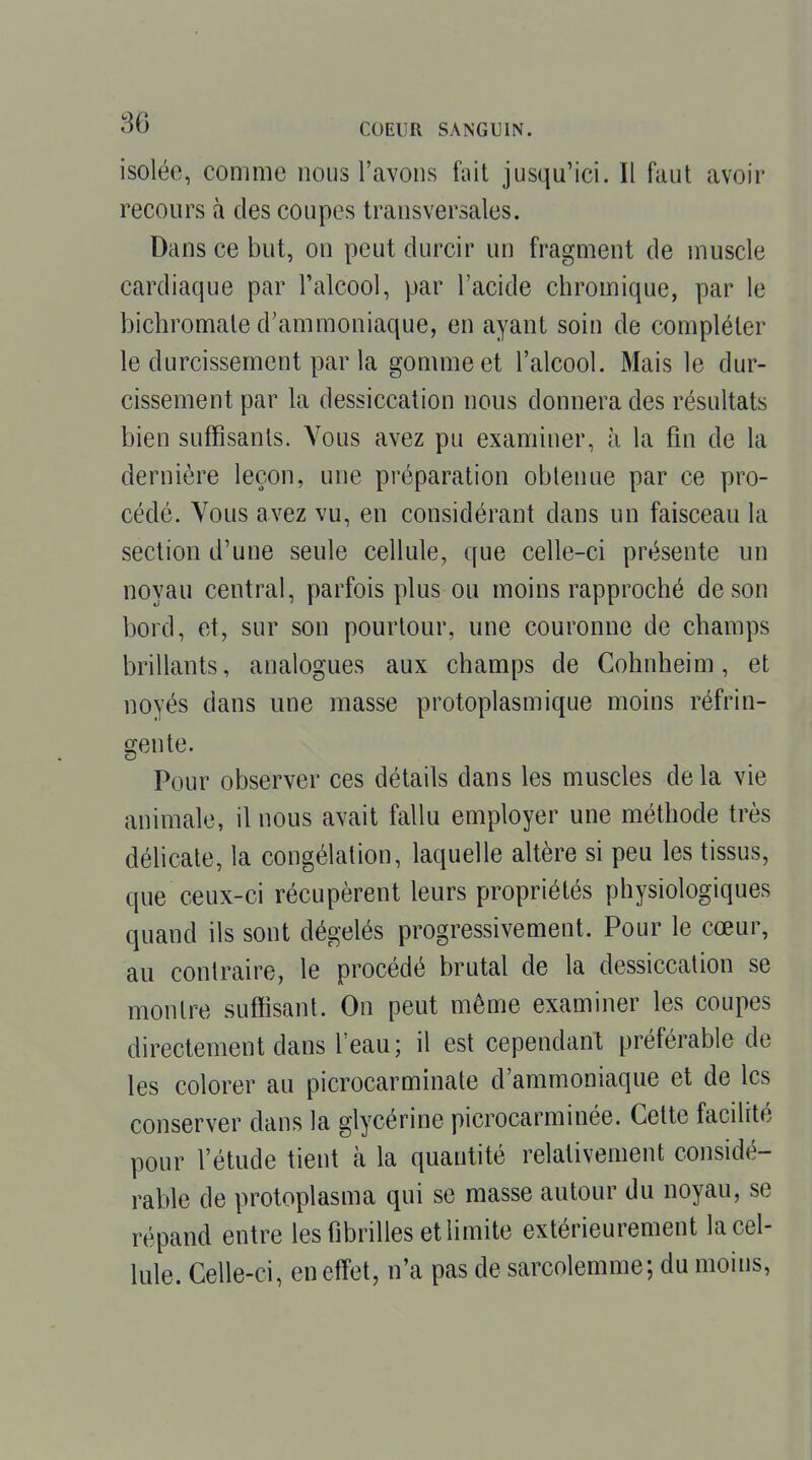 isolée, comme nous l'avons fait jusqu'ici. Il faut avoir recours à des coupes transversales. Dans ce but, on peut durcir un fragment de muscle cardiaque par l'alcool, par l'acide chromique, par le bichromate d'ammoniaque, en ayant soin de compléter le durcissement par la gomme et l'alcool. Mais le dur- cissement par la dessiccation nous donnera des résultats bien suffisants. Vous avez pu examiner, à la fin de la dernière leçon, une préparation obtenue par ce pro- cédé. Vous avez vu, en considérant dans un faisceau la section d'une seule cellule, que celle-ci présente un noyau central, parfois plus ou moins rapproché de son bord, et, sur son pourtour, une couronne de champs brillants, analogues aux champs de Cohnheim, et noyés dans une masse protoplasmique moins réfrin- gente. Pour observer ces détails dans les muscles delà vie animale, il nous avait fallu employer une méthode très déhcale, la congélation, laquelle altère si peu les tissus, que ceux-ci récupèrent leurs propriétés physiologiques quand ils sont dégelés progressivement. Pour le cœur, au contraire, le procédé brutal de la dessiccation se montre suffisant. On peut même examiner les coupes directement dans l'eau; il est cependant préférable de les colorer au picrocarminate d'ammoniaque et de les conserver dans la glycérine picrocarminée. Cette facilité pour l'étude tient à la quantité relativement considé- rable de protoplasma qui se masse autour du noyau, se répand entre les fibrilles et limite extérieurement la cel- lule. Celle-ci, en effet, n'a pas de sarcolemme; du moins,