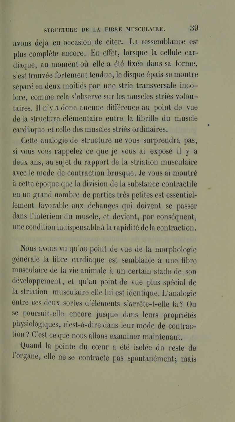 avons déjà eu occasion de citer. La ressemblance est plus complète encore. Eu effet, lorsque la cellule car- diaque, au moment où elle a été fixée dans sa forme, s'est trouvée fortement tendue, le disque épais se montre séparé en deux moitiés par une strie transversale inco- lore, comme cela s'observe sur les muscles striés volon- taires. Il n'y a donc aucune différence au point de vue de la structure élémentaire entre la fibrille du muscle cardiaque et celle des muscles striés ordinaires. Cette analogie de structure ne vous surprendra pas, si vous vous rappelez ce que je vous ai exposé il y a deux ans, au sujet du rapport de la striation musculaire avec le mode de contraction brusque. Je vous ai montré à cette époque que la division de la substance contractile en un grand nombre de parties très petites est essentiel- lement favorable aux échanges qui doivent se passer dans l'intérieur du muscle, et devient, par conséquent, une condition indispensable à la rapidité de la contraction. Nous avons vu qu'au point de vue de la morphologie générale la fibre cardiaque est semblable à une fibre musculaire de la vie animale cà un certain stade de son développement, et qu'au point de vue plus spécial de la striation musculaire elle lui est identique. L'analogie entre ces deux sortes d'éléments s'arrête-t-elle là? Ou se poursuit-elle encore jusque dans leurs propriétés physiologiques, c'est-à-dire dans leur mode de contrac- tion ? C'est ce que nous allons examiner maintenant. Quand la pointe du cœur a été isolée du reste de l'organe, elle ne se contracte pas spontanément; mais