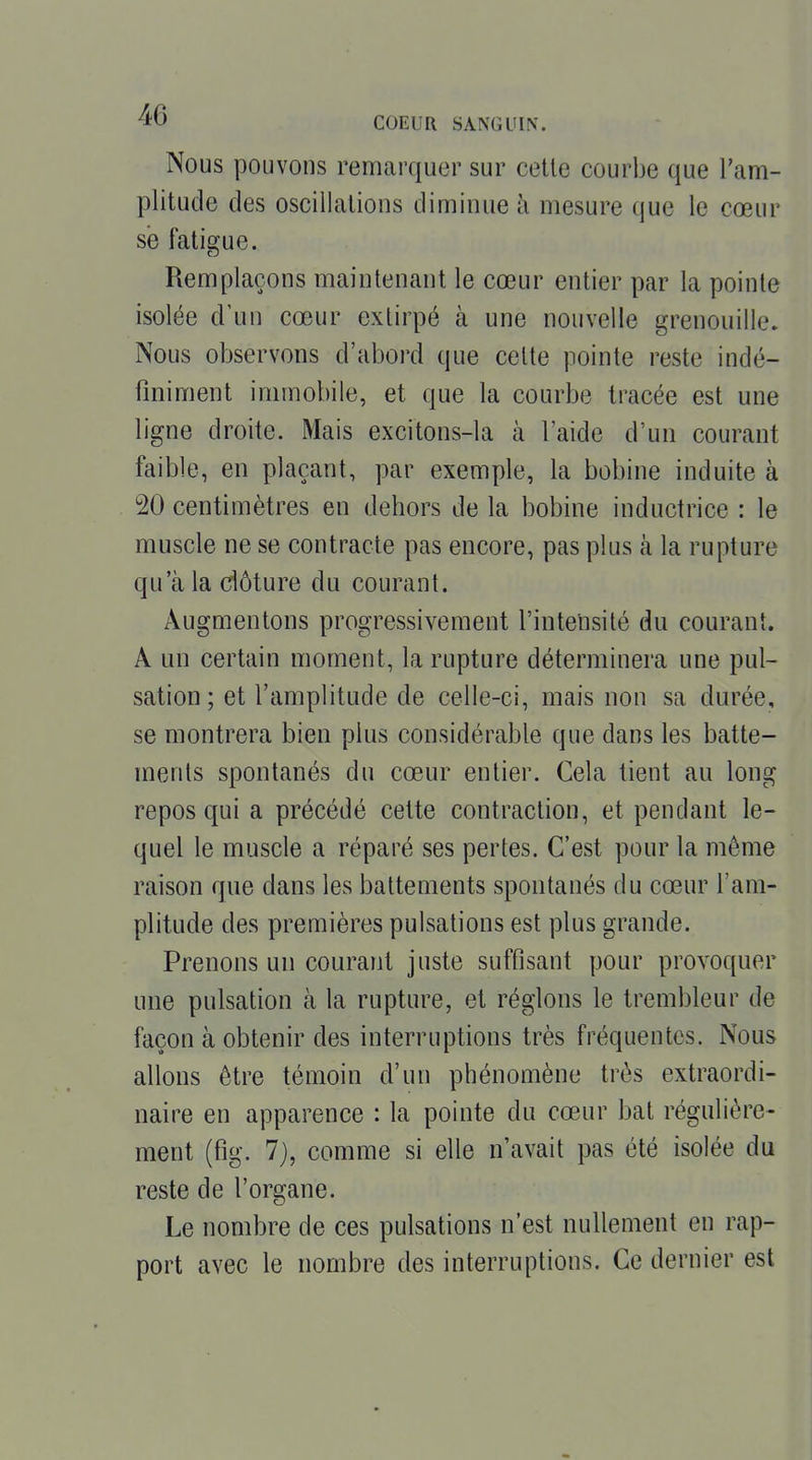 Nous pouvons remarquer sur cette courbe que Tam- plitude des oscillations diminue ii mesure que le cœur se fatigue. Remplaçons maintenant le cœur entier par la pointe isolée d'un cœur extirpé à une nouvelle grenouille. Nous observons d'abord que celte pointe reste indé- finiment immobile, et que la courbe tracée est une ligne droite. Mais excitons-la à l'aide d'un courant faible, en plaçant, par exemple, la bobine induite à 20 centimètres en dehors de la bobine inductrice : le muscle ne se contracte pas encore, pas plus à la rupture qu'à la dôture du courant. Augmentons progressivement l'intensité du courant. A un certain moment, la rupture déterminera une pul- sation ; et l'amplitude de celle-ci, mais non sa durée, se montrera bien plus considérable que dans les batte- ments spontanés du cœur entier. Cela tient au long repos qui a précédé cette contraction, et pendant le- quel le muscle a réparé ses pertes. C'est pour la même raison que dans les battements spontanés du cœur l'am- plitude des premières pulsations est plus grande. Prenons un courant juste suffisant pour provoquer une pulsation à la rupture, et réglons le trembleur de façon à obtenir des interruptions très fréquentes. Nous allons être témoin d'un phénomène très extraordi- naire en apparence : la pointe du cœur bat régulière- ment (fig. 7}, comme si elle n'avait pas été isolée du reste de l'organe. Le nombre de ces pulsations n'est nullement en rap- port avec le nombre des interruptions. Ce dernier est