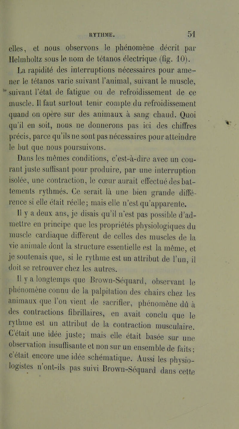 elles, et nous observons le phénomène décrit par Helmholtz sous le nom de tétanos électrique (fig. 10). La rapidité des interruptions nécessaires pour ame- ner le tétanos varie suivant l'animal, suivant le muscle, *• suivant l'état de fatigue ou de refroidissement de ce muscle. Il faut surtout tenir compte du refroidissement quand on opère sur des animaux à sang chaud. Quoi qu'il en soit, nous ne donnerons pas ici des chiffres précis, parce qu'ils ne sont pas nécessaires pour atteindre le but que nous poursuivons. Dans les mômes conditions, c'est-à-dire avec un cou- rant juste suffisant pour produire, par une interruption isolée, une contraction, le cœur aurait effectué des bat- tements rythmés. Ce serait là une bien grande diffé- rence si elle était réelle; mais elle n'est qu'apparente. Il y a deux ans, je disais qu'il n'est pas possible d'ad- mettre en principe que tes propriétés physiologiques du muscle cardiaque diffèrent de celles des muscles de la vie animale dont la structure essentielle est la même, et je soutenais que, si le rythme est un attribut de l'un, il doit se retrouver chez les autres. Il y a longtemps que Brown-Séquard, observant le phénomène connu de la palpitation des chairs chez les animaux que l'on vient de sacrifier, phénomène dû à des contractions fîbrillaires, en avait conclu que le rythme est un attribut de la contraction musculaire. C'était une idée juste; mais elle était basée sur une observation insuffisante et non sur un ensemble de faits ; c'était encore une idée schématique. Aussi les physio- logistes n'ont-ils pas suivi Brown-Séquard dans cette