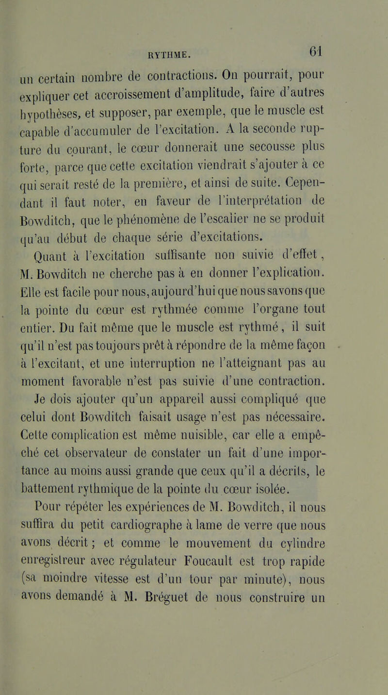 un certain nombre de contractions. On pourrait, pour expliquer cet accroissement d'amplitude, faire d'autres hypothèses, et supposer, par exemple, que le muscle est capable d'accumuler de l'excitation. A la seconde rup- ture du courant, le cœur donnerait une secousse plus forte, parce que cette excitation viendrait s'ajouter à ce qui serait resté de la première, et ainsi de suite. Cepen- dant il faut noter, en faveur de l'interprétation de Bowditch, que le phénomène de l'escalier ne se produit qu'au début de chaque série d'excitations. Quant à l'excitation suffisante non suivie d'eiïet, M. Bowditch ne cherche pas à en donner l'explication. Elle est facile pour nous, aujourd'hui que nous savons que la pointe du cœur est rythmée comme l'organe tout entier. Du fait même que le muscle est rythmé, il suit qu'il n'est pas toujours prêt à répondre de la même façon à l'excitant, et une interruption ne l'atteignant pas au moment favorable n'est pas suivie d'une contraction. Je dois ajouter qu'un appareil aussi compliqué que celui dont Bowditch faisait usage n'est pas nécessaire. Celte complication est même nuisible, car elle a empê- ché cet observateur de constater un fait d'une impor- tance au moins aussi grande que ceux qu'il a décrits, le battement rythmique de la pointe du cœur isolée. Pour répéter les expériences de M. Bowditch, il nous suffira du petit cardiographe à lame de verre que nous avons décrit ; et comme le mouvement du cylindre enregistreur avec régulateur Foucault est trop rapide (sa moindre vitesse est d'un tour par minute), nous avons demandé à M. Bréguet de nous construire un