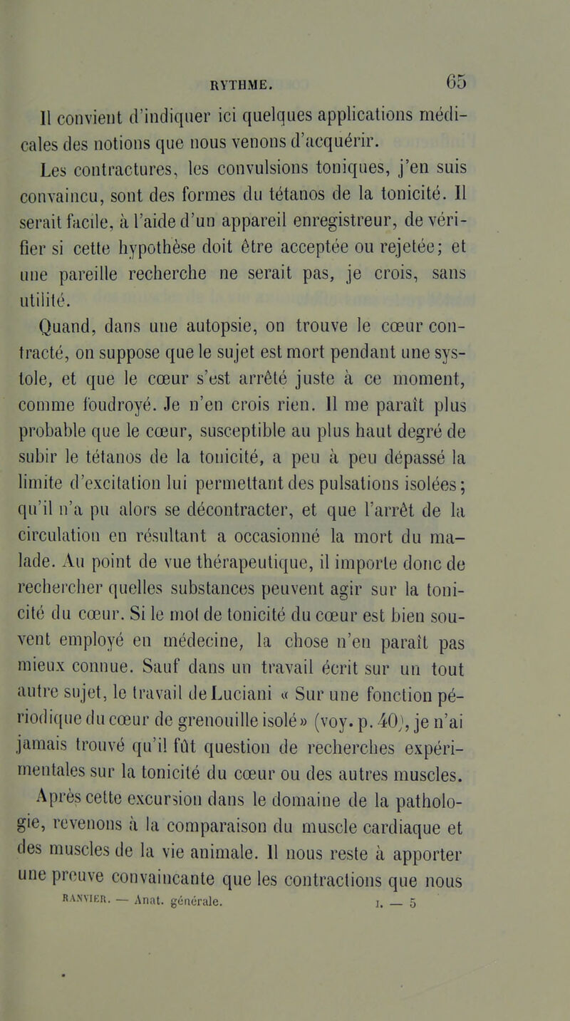 Il convient d'indiquer ici quelques applications médi- cales des notions que nous venons d'acquérir. Les contractures, les convulsions toniques, j'en suis convaincu, sont des formes du tétanos de la tonicité. Il serait facile, à l'aide d'un appareil enregistreur, de véri- fier si cette hypothèse doit être acceptée ou rejetée; et une pareille recherche ne serait pas, je crois, sans utilité. Quand, dans une autopsie, on trouve le cœur con- tracté, on suppose que le sujet est mort pendant une sys- tole, et que le cœur s'est arrêté juste à ce moment, comme foudroyé. Je n'en crois rien. 11 me paraît plus probable que le cœur, susceptible au plus haut degré de subir le tétanos de la tonicité, a peu à peu dépassé la limite d'excitation lui permettant des pulsations isolées; qu'il n'a pu alors se décontracter, et que l'arrêt de la circulation en résultant a occasionné la mort du ma- lade. Au point de vue thérapeutique, il importe donc de rechercher quelles substances peuvent agir sur la toni- cité du cœur. Si le mol de tonicité du cœur est bien sou- vent employé en médecine, la chose n'en paraît pas mieux connue. Sauf dans un travail écrit sur un tout autre sujet, le travail deLuciani « Sur une fonction pé- riodique du cœur de grenouille isolé» (voy. p. 40;, je n'ai jamais trouvé qu'il fût question de recherches expéri- mentales sur la tonicité du cœur ou des autres muscles. Après celte excursion dans le domaine de la patholo- gie, revenons à la comparaison du muscle cardiaque et des muscles de la vie animale. 11 nous reste à apporter une prouve convaincante que les contractions que nous RANYiEn. — Anat. générale. j. — 5