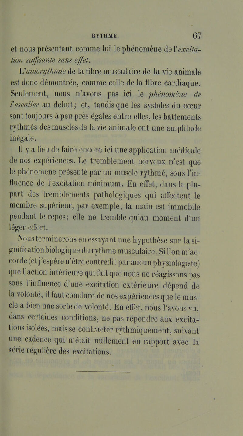 et nous présentant comme lui le phénomène de Xexcita- tion suffisante sans effet. \Jautonjtlimie de la fibre musculaire de la vie animale est donc démontrée, comme celle de la fibre cardiaque. Seulement, nous n'avons pas id le ^phénomène de rescalier au début; et, tandis que les systoles du cœur sont toujours à peu près égales entre elles, les battements rythmés des muscles de la vie animale ont une amplitude inégale. Il y a lieu de faire encore ici une application médicale de nos expériences. Le tremblement nerveux n'est que le phénomène présenté par un muscle rythmé, sous l'in- fluence de l'excitation minimum. En effet, dans la plu- part des tremblements pathologiques qui affectent le membre supérieur, par exemple, la main est immobile pendant le repos; elle ne tremble qu'au moment d'un léger effort. Nous terminerons en essayant une hypothèse sur la si- gnification biologique du rythme musculaire. Si l'on m'ac- corde (et j'espère n'être contredit par aucun physiologiste) que l'action intérieure qui fait que nous ne réagissons pas sous l'influence d'une excitation extérieure dépend de la volonté, il faut conclure de nos expériences que le mus- cle a bien une sorte de volonté. En effet, nous l'avons vu, dans certaines conditions, ne pas répondre aux excita- tions isolées, mais se contracter rythmiquemènt, suivant une cadence qui n'était nullement en rapport avec la série régulière des excitations.