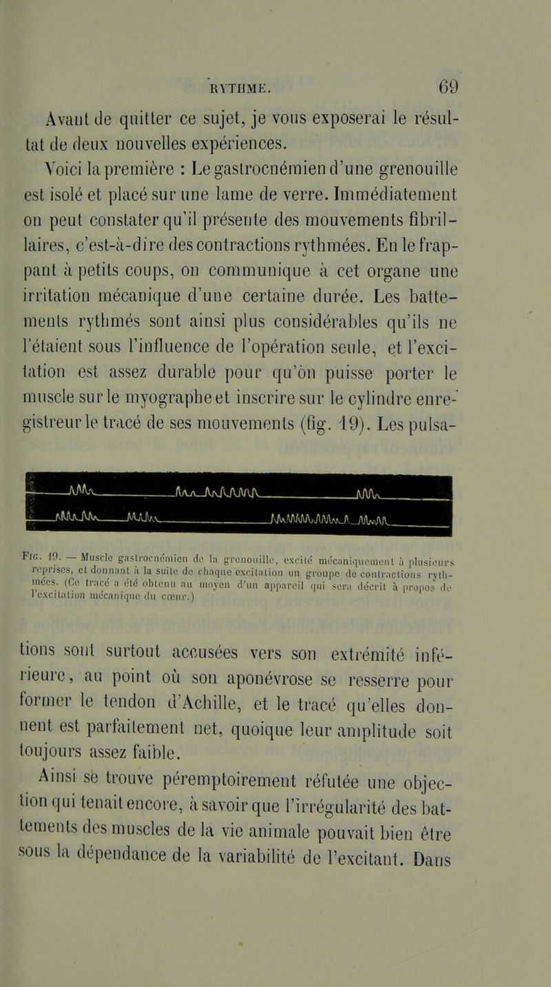 Avant (Je quitter ce sujet, je vous exposerai le résul- tat de deux nouvelles expériences. Voici la première : Le gaslrocnémien d'une grenouille est isolé et placé sur une lame de verre. Immédiatement on peut constater qu'il présente des mouvements fibril- laires, c'est-à-dire des contractions rythmées. En le frap- pant à petits coups, on communique à cet organe une irritation mécanique d'une certaine durée. Les batte- ments rythmés sont ainsi plus considérables qu'ils ne l'étaient sous l'influence de l'opération seule, et l'exci- tation est assez durable pour qu'on puisse porter le muscle sur le myographeet inscrire sur le cylindre enre- gistreur le tracé de ses mouvements (fig. 19). Les puisa- .. /Ua_/WUVJV\A IVA/W_ Fie. iO. — Muscle gastrocnéinien do la grenouille, exrilc mccaniquoineiil à plusieurs reprises, et donnant à la suite de chaque excitation un groupe de contractions rytii- inecs. (Ce trace a été obtenu au moyen d'un appareil qui sera décrit à propos <li' I excitation mécanique du cœur.) tiens sont surtout accusées vers son extrémité infé- rieure , au point où son aponévrose se resserre pour former le tendon d'Achille, et le tracé qu'elles don- nent est parfaitement net, quoique leur amplitude soit toujours assez faible. Ainsi se trouve péremptoirement réfutée une objec- tion qui tenait encore, à savoir que l'irrégularité des bat- tements des muscles de la vie animale pouvait bien être sous la dépendance de la variabilité de l'excitant. Dans