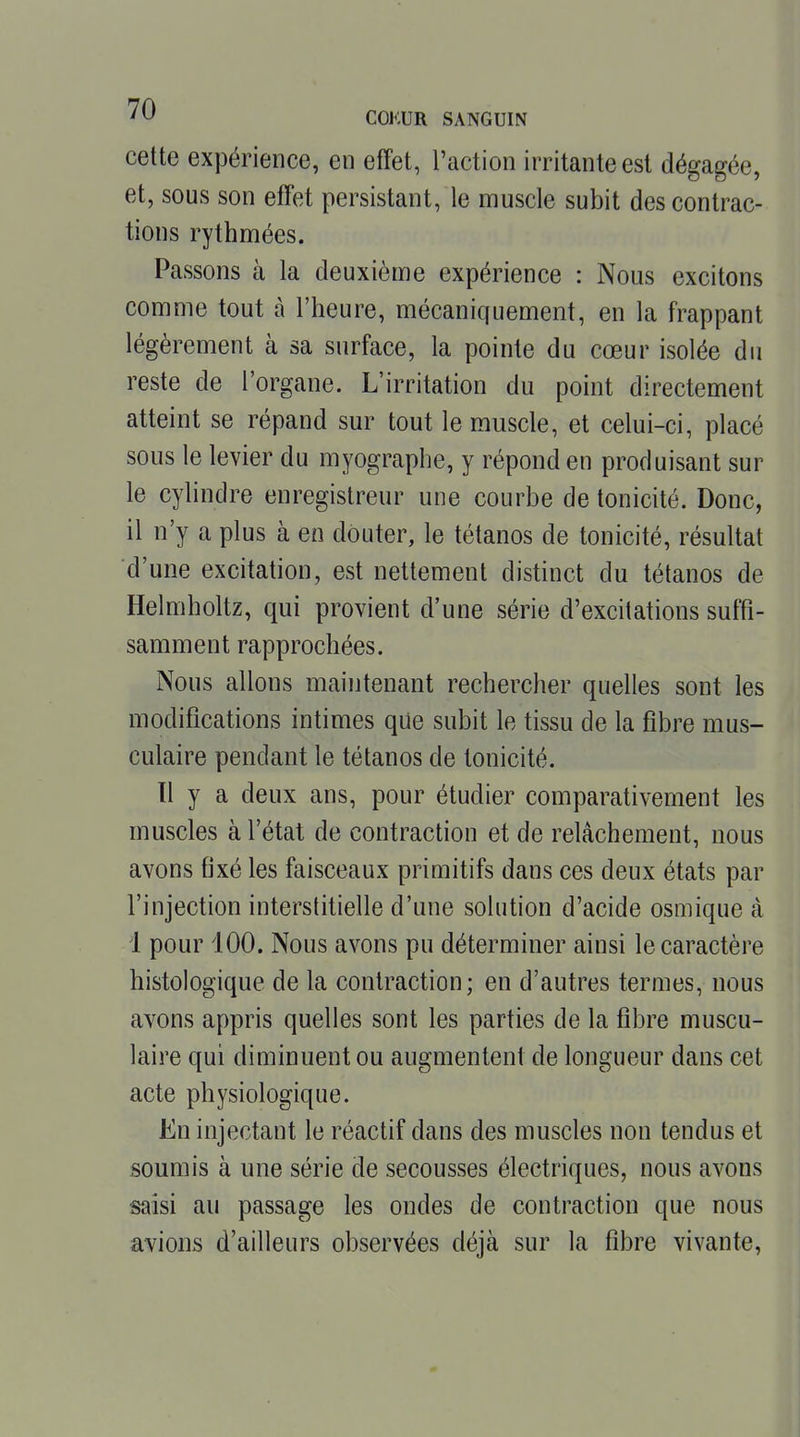 cette expérience, en effet, l'action irritante est dégagée, et, sous son effet persistant, le muscle subit des contrac- tions rythmées. Passons à la deuxième expérience : Nous excitons comme tout à l'heure, mécaniquement, en la frappant légèrement à sa surface, la pointe du cœur isolée du reste de l'organe. L'irritation du point directement atteint se répand sur tout le muscle, et celui-ci, placé sous le levier du myographe, y répond en produisant sur le cylindre enregistreur une courbe de tonicité. Donc, il n'y a plus à en douter, le tétanos de tonicité, résultat d'une excitation, est nettement distinct du tétanos de Helmholtz, qui provient d'une série d'excitations suffi- samment rapprochées. Nous allons maintenant rechercher quelles sont les modifications intimes que subit le tissu de la fibre mus- culaire pendant le tétanos de tonicité. 11 y a deux ans, pour étudier comparativement les muscles à l'état de contraction et de relâchement, nous avons fixé les faisceaux primitifs dans ces deux états par l'injection interstitielle d'une solution d'acide osmique à i pour 100. Nous avons pu déterminer ainsi le caractère histologique de la contraction; en d'autres termes, nous avons appris quelles sont les parties de la fibre muscu- laire qui diminuent ou augmentent de longueur dans cet acte physiologique. En injectant le réactif dans des muscles non tendus et soumis à une série de secousses électriques, nous avons saisi au passage les ondes de contraction que nous avions d'ailleurs observées déjà sur la fibre vivante.