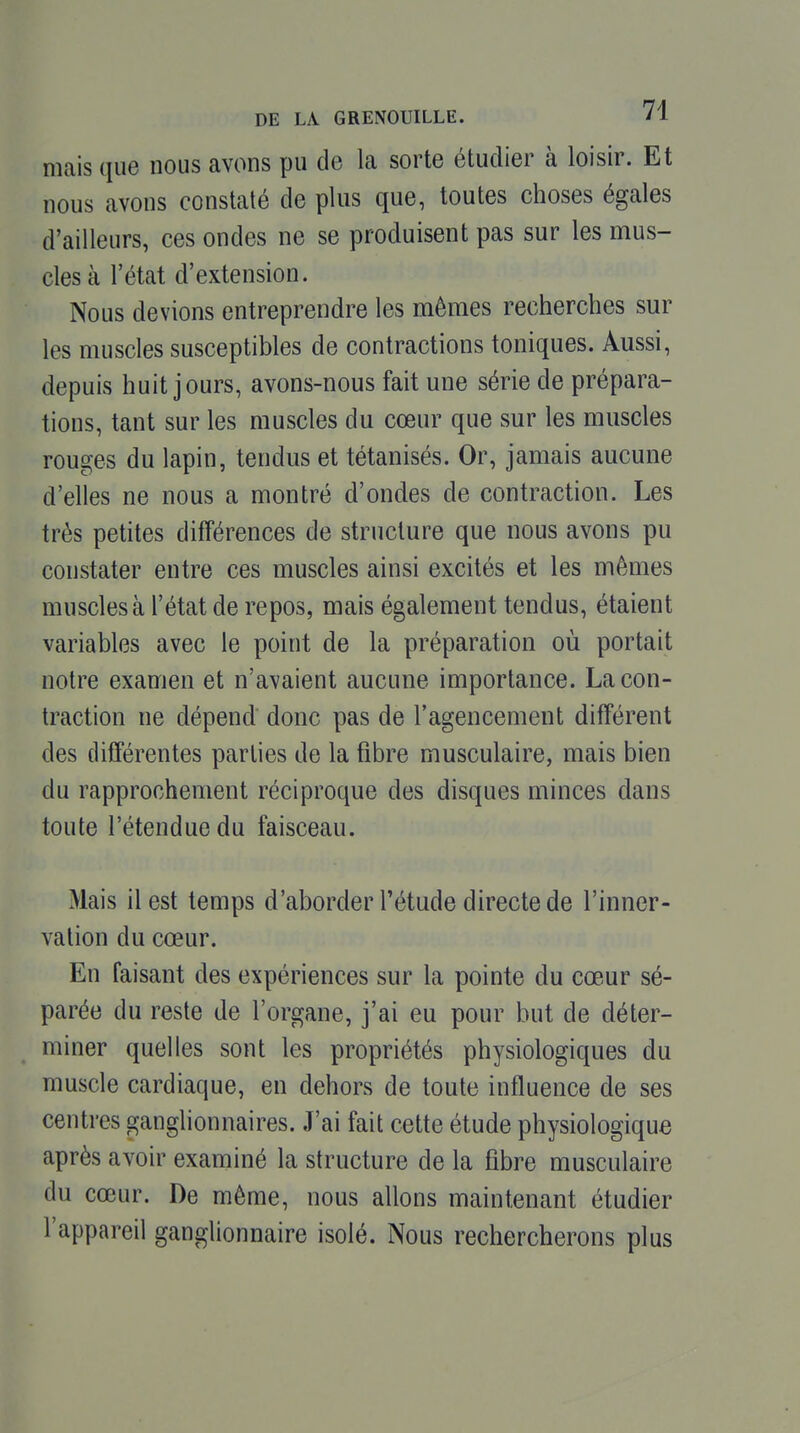 DE LA. GRENOUILLE. 74 mais que nous avons pu de la sorte étudier à loisir. Et nous avons constaté de plus que, toutes choses égales d'ailleurs, ces ondes ne se produisent pas sur les mus- cles à l'état d'extension. Nous devions entreprendre les mêmes recherches sur les muscles susceptibles de contractions toniques. Aussi, depuis huit jours, avons-nous fait une série de prépara- tions, tant sur les muscles du cœur que sur les muscles rouges du lapin, tendus et tétanisés. Or, jamais aucune d'elles ne nous a montré d'ondes de contraction. Les très petites différences de structure que nous avons pu constater entre ces muscles ainsi excités et les mêmes muscles à l'état de repos, mais également tendus, étaient variables avec le point de la préparation où portait notre examen et n'avaient aucune importance. La con- traction ne dépend donc pas de l'agencement différent des différentes parties de la fibre musculaire, mais bien du rapprochement réciproque des disques minces dans toute l'étendue du faisceau. Mais il est temps d'aborder l'étude directe de l'inner- vation du cœur. En faisant des expériences sur la pointe du cœ-ur sé- parée du reste de l'organe, j'ai eu pour but de déter- miner quelles sont les propriétés physiologiques du muscle cardiaque, en dehors de toute influence de ses centres ganghonnaires. J'ai fait cette étude physiologique après avoir examiné la structure de la fibre musculaire du cœur. De même, nous allons maintenant étudier l'appareil ganglionnaire isolé. Nous rechercherons plus