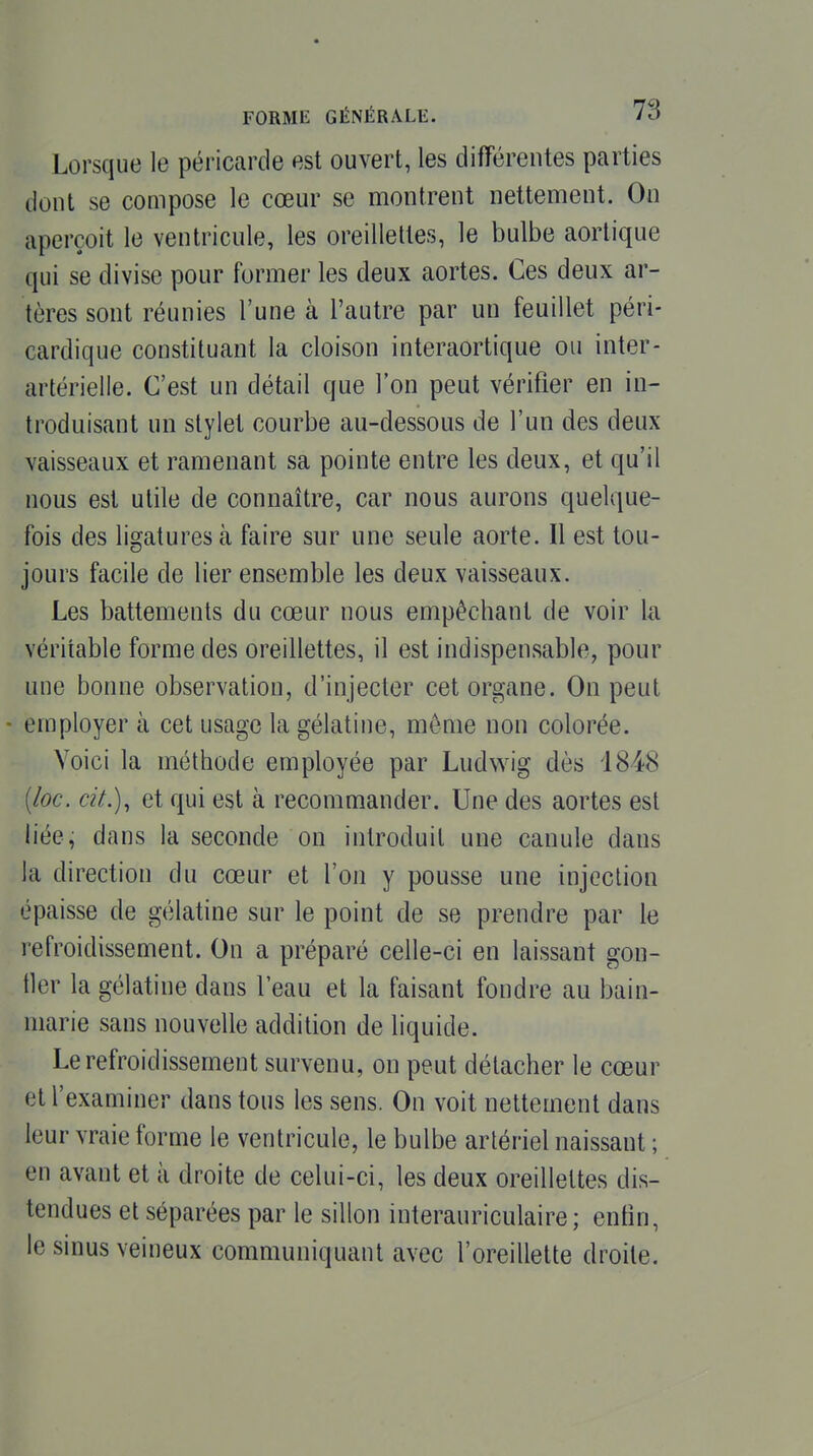 Lorsque le péricarde est ouvert, les différentes parties dont se compose le cœur se montrent nettement. On aperçoit le ventricule, les oreillettes, le bulbe aortique qui se divise pour former les deux aortes. Ces deux ar- tères sont réunies l'une à l'autre par un feuillet péri- cardique constituant la cloison interaortique ou inter- artérielle. C'est un détail que l'on peut vérifier en in- troduisant un stylet courbe au-dessous de l'un des deux vaisseaux et ramenant sa pointe entre les deux, et qu'il nous est utile de connaître, car nous aurons quelque- fois des ligatures à faire sur une seule aorte. Il est tou- jours facile de lier ensemble les deux vaisseaux. Les battements du cœur nous empêchant de voir la véritable forme des oreillettes, il est indispensable, pour une bonne observation, d'injecter cet organe. On peut - employer à cet usage la gélatine, même non colorée. Voici la méthode employée par Ludwig dès 1848 [loc, cit.), et qui est à recommander. Une des aortes est liée, dans la seconde on introduit une canule dans la direction du cœur et l'on y pousse une injection épaisse de gélatine sur le point de se prendre par le refroidissement. On a préparé celle-ci en laissant gon- fler la gélatine dans l'eau et la faisant fondre au bain- marie sans nouvelle addition de liquide. Le refroidissement survenu, on peut détacher le cœur et l'examiner dans tous les sens. On voit nettement dans leur vraie forme le ventricule, le bulbe artériel naissant ; en avant et à droite de celui-ci, les deux oreillettes dis- tendues et séparées par le sillon interauriculaire ; enfin, le sinus veineux communiquant avec l'oreillette droite.