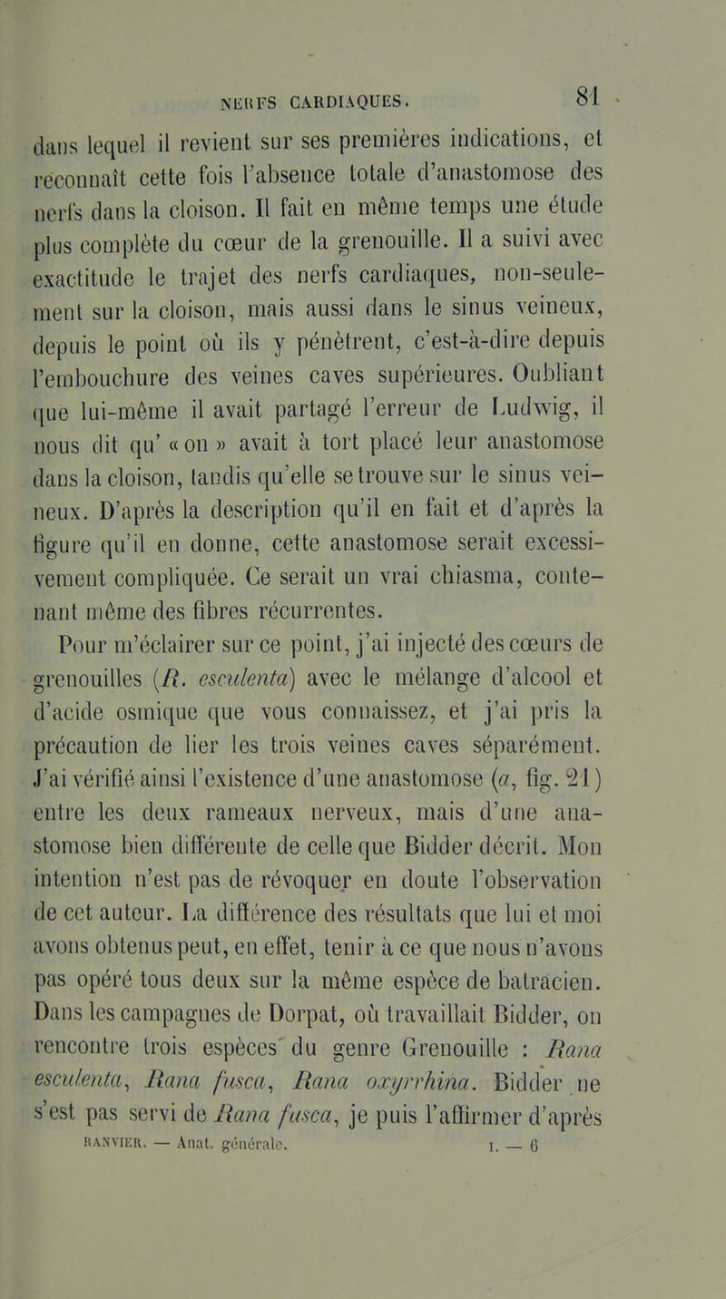 dans lequel il revient sur ses premières indications, et reconnaît cette fois Tabsence totale d'anastomose des nerfs dans la cloison. Il fait en même temps une étude plus complète du cœur de la grenouille. Il a suivi avec exactitude le trajet des nerfs cardiaques, non-seule- ment sur la cloison, mais aussi dans le sinus veineux, depuis le point où ils y pénètrent, c'est-à-dire depuis l'embouchure des veines caves supérieures. Oubliant que lui-même il avait partagé l'erreur de Ludwig, il nous dit qu' « on » avait à tort placé leur anastomose dans la cloison, tandis qu'elle se trouve sur le sinus vei- neux. D'après la description qu'il en fait et d'après la tîgure qu'il en donne, cette anastomose serait excessi- vement compliquée. Ce serait un vrai chiasma, conte- nant même des fibres récurrentes. Pour m'éclairer sur ce point, j'ai injecté des cœurs de grenouilles (/?. escidenta) avec le mélange d'alcool et d'acide osmique que vous connaissez, et j'ai pris la précaution de lier les trois veines caves séparément. J'ai vérifié ainsi l'existence d'une anastomose («, fîg. 21 ) entre les deux rameaux nerveux, mais d'une ana- stomose bien différente de celle que Bidder décrit. Mon intention n'est pas de révoquer en doute l'observation de cet auteur. La différence des résultats que lui et moi avons obtenus peut, en effet, tenir à ce que nous n'avons pas opéré tous deux sur la même espèce de batracien. Dans les campagnes de Dorpat, où travaillait Bidder, on rencontre trois espèces'du genre Grenouille : Rana escidenta, Rana fusca, Rana oxyrrhina. Bidder .ne s'est pas servi de Rana fasca, je puis Fafïirmer d'après KANviER. — Anat. générale. i. — 6