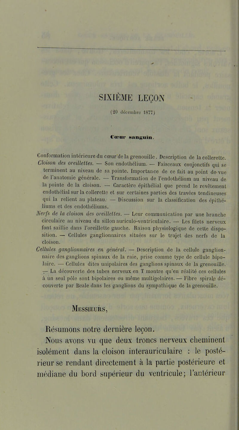 SIXIÈME LEÇON (20 décembre 1877) Cœur sanguin. Conformation intérieure du cœur de la grenouille. Description de la collerette. Cloison des oreillettes. — Son endothélium. — Faisceaux conjonctifs qui se terminent au niveau de sa pointe. Importance de ce fait au point de vue de l'anatomie générale. — Transformation de l'endothélium au niveau de la pointe de la cloison. — Caractère épithélial que prend le revêtement endothélial sur la collerette et sur certaines parties des travées tendineuses qui la relient au plateau. — Discussion sur la classification des épithé- liums et des endothéliums. Nerfs de la cloison des oreillettes. — Leur communication par une branche circulaire au niveau du sillon auriculo-ventriculaire. — Les filets nerveux font saillie dans l'oreillette gauche. Raison physiologique de cette dispo- sition. — Cellules ganglionnaires situées sur le trajet des nerfs de la cloison. Cellules ganglionnaires en général. — Description de la cellule ganglion- naire des ganglions spinaux de la raie, prise comme type de cellule bipo- laire. — Cellules dites unipolaires des ganglions spinaux de la grenouille. — La découverte des tubes nerveux en T montre qu'en réalité ces cellules à un seul pôle sont bipolaires ou même multipolaires. — Fibre spirale dé- couverte par lieale dans les ganglions du sympathique de la grenouille. Messieurs, Résumons notre dernière leçon. Nous avons vu que deux troncs nerveux cheminent isolément dans la cloison interauriculaire : le posté- rieur se rendant directement à la partie postérieure et médiane du bord supérieur du ventricule; l'antérieur